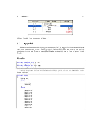 6.3. TYPEDEF                                                                                85




Al leer Variable.Valor obtenemos 0x1B00.-


6.3.       Typedef
   Algo tambi´n interesante del lenguaje de programaci´n C es la re deﬁnici´n de tipos de datos
              e                                       o                    o
para crear nombres m´s cortos o signiﬁcativos del tipo de datos. Hay que recalcar que no crea
                      a
ning´n nuevo tipo, solo deﬁne un nuevo identiﬁcador para un tipo que ya tiene su propio identi-
    u
ﬁcador.


Ejemplos:
§
 typedef   unsigned char UINT8 ;
 typedef   signed char SINT8 ;
 typedef   unsigned int COUNTERS ;
 typedef   unsigned char ERRORS ;
¦
                                                                                                 ¥
   Tambi´n es posible utilizar typedef al mismo tiempo que se declara una estructura o una
          e
uni´n. Ejemplo:
   o
§
typedef union
{
    UINT16 Val ;
    struct
    {
        UINT8 LB ;
        UINT8 HB ;
    };
    struct
    {
        UINT8 b0 :1;
        UINT8 b1 :1;
        UINT8 b2 :1;
        UINT8 b3 :1;
        UINT8 b4 :1;
        UINT8 b5 :1;
        UINT8 b6 :1;
        UINT8 b7 :1;
        UINT8 b8 :1;
        UINT8 b9 :1;
        UINT8 b10 :1;
        UINT8 b11 :1;
 