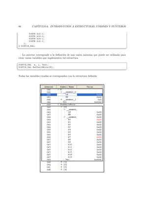 86          CAP´                  ´
               ITULO 6. INTRODUCCION A ESTRUCTURAS, UNIONES Y PUNTEROS

         UINT8   b12 :1;
         UINT8   b13 :1;
         UINT8   b14 :1;
         UINT8   b15 :1;
    };
} UINT16_VAL ;
¦
                                                                                             ¥

   Lo anterior corresponde a la deﬁnici´n de una uni´n an´nima que puede ser utilizada para
                                        o              o o
crear varias variables que implementen tal estructura.
§
UINT16_VAL k , j , Test ;
UINT16_VAL Buffer16Bits [5];
¦
                                                                                             ¥

Todas las variables creadas se corresponden con la estructura deﬁnida:
 