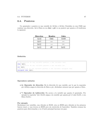 6.4. PUNTEROS                                                                            87

6.4.     Punteros

    Un apuntador o puntero es una variable de 16-bits o 24-bits (Variables en rom FAR) que
contiene una direcci´n. As´ si Data en un char y ptr es un puntero que apunta a ´l tendremos
                    o     ı                                                     e
lo siguiente:




Deﬁnici´n
       o

§
// Declaracion de una variable puntero a una variable char .
char * ptr ;
// Declaracion de una variable puntero a una variable int .
int * ptr ;
// Declaracion de una variable puntero a una variable unsigned char .
unsigned char * ptr ;
¦
                                                                                              ¥




Operadores unitarios

     : Operador de direcci´n: Da la direcci´n de una variable, por lo que la expresi´n
                               o                o                                         o
     ptr=Data asigna la direcci´n de Data a ptr, dici´ndose entonces que ptr apunta a Data.
                                o                     e


     *: Operador de indirecci´n: Da acceso a la variable que apunta el apuntador. Por
                                 o
     ejemplo la expresi´n *ptr=0xAA asigna a la variable que apunta prt el valor 0xAA, o sea
                       o
     Data=0xAA.-


Por ejemplo:
Declaramos tres variables, una ubicada en RAM, otra en ROM pero ubicada en los primeros
bancos (near), y una tercera en ROM pero sin restricci´n de banco(far). Tambi´n creamos los
                                                         o                   e
punteros para direccionarlas y en el bucle principal hacemos ese paso.
 