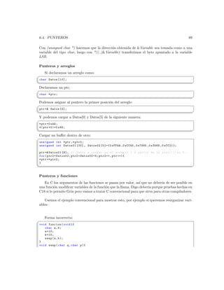 6.4. PUNTEROS                                                                                 89

 Con (unsigned char *) hacemos que la direcci´n obtenida de Variable sea tomada como a una
                                              o
 variable del tipo char, luego con *((..)Variable) transferimos el byte apuntado a la variable
 LSB.

 Punteros y arreglos
    Si declaramos un arreglo como:
§
 char Datos [10];
¦
                                                                                                    ¥
Declaramos un ptr:
§
 char * ptr ;
¦
                                                                                                    ¥
Podemos asignar al puntero la primer posici´n del arreglo:
                                           o
§
 ptr = Datos [0];
¦
                                                                                                    ¥
Y podemos cargar a Datos[0] y Datos[5] de la siguiente manera:
§
 * ptr =0 xAA ;
 *( ptr +5)=0 x48 ;
¦
                                                                                                    ¥
Cargar un buﬀer dentro de otro:
§
 unsigned int * ptr ,* ptr2 ;
 unsigned int Datos01 [20] , Datos02 [5]={0 xFFAA ,0 xCC45 ,0 x7895 ,0 x3568 ,0 xCC21 };

 ptr = Datos01 [8]; // Vamos a cargar en el arreglo 1 a partir de la posici  ’ on 8. -
 for ( ptr2 = Datos02 ; ptr2  Datos02 +5; ptr2 ++ , ptr ++){
 * ptr =* ptr2 ;
 }
¦
                                                                                                    ¥

 Punteros y funciones
    En C los argumentos de las funciones se pasan por valor, as´ que no deber´ de ser posible en
                                                                 ı             ıa
 una funci´n modiﬁcar variables de la funci´n que la llama. Digo deber´ porque pruebas hechas en
           o                               o                          ıa
 C18 si lo permite Grin pero vamos a tratar C convencional para que sirva para otras compiladores.

    Usemos el ejemplo convencional para mostrar esto, por ejemplo si queremos reorganizar vari-
 ables:


    Forma incorrecta:
§
 void funcion ( void ){
    char a , b ;
    a =10;
    b =15;
    swap (a , b );
 }
 void swap ( char q , char p ){
 