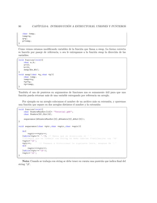 90           CAP´                  ´
                 ITULO 6. INTRODUCCION A ESTRUCTURAS, UNIONES Y PUNTEROS

      char temp ;
      temp = q ;
      q=p;
      p = temp ;
 }
¦
                                                                                               ¥
 Como vemos estamos modiﬁcando variables de la funci´n que llama a swap. La forma correcta
                                                       o
 es hacerlo por pasaje de referencia, o sea le entregamos a la funci´n swap la direcci´n de las
                                                                    o                 o
 variables:
§
 void funcion ( void ){
     char a , b ;
     a =10;
     b =15;
     swap ( a , b );
 }
 void swap ( char *q , char * p ){
     char temp ;
     temp =* q ;
     * q =* p ;
     * p = temp ;
 }
¦
                                                                                         ¥
 Tambi´n el uso de punteros en argumentos de funciones nos es sumamente util para que una
        e                                                                    ´
 funci´n pueda retornar m´s de una variable entregando por referencia un arreglo.
      o                  a

   Por ejemplo en un arreglo colocamos el nombre de un archivo m´s su extensi´n, y queremos
                                                                    a        o
una funci´n que separe en dos arreglos distintos el nombre y la extensi´n:
         o                                                             o
§
 void funcion ( void ){
     char NombreMasExt [13]=  Tutorial . pdf  ;
     char Nombre [9] , Ext [4];

       separamos ( NombreMasExt [0] , Nombre [0] , Ext [0]);
 }

 void separamos ( char * ptr , char * nptr , char * eptr ){

      do {
            * nptr ++=* ptr ++;
      } while (* ptr != ’. ’ ); // Hasta que se direccione el ’. ’
      // Siempre que se trabaje con string se debe indicar finalizacion con ’0 ’
      * nptr = ’ 0 ’;
      * ptr ++;         // Pasamos a direccionar la siguiente letra , despues de ’. ’
      do {
            * eptr ++=* ptr ++;
      } while (* ptr != ’ 0 ’ );
      * eptr = ’ 0 ’;
 }
¦
                                                                                                  ¥
     Nota: Cuando se trabaja con string se debe tener en cuenta una posici´n que indica ﬁnal del
                                                                          o
 string ’0’.
 