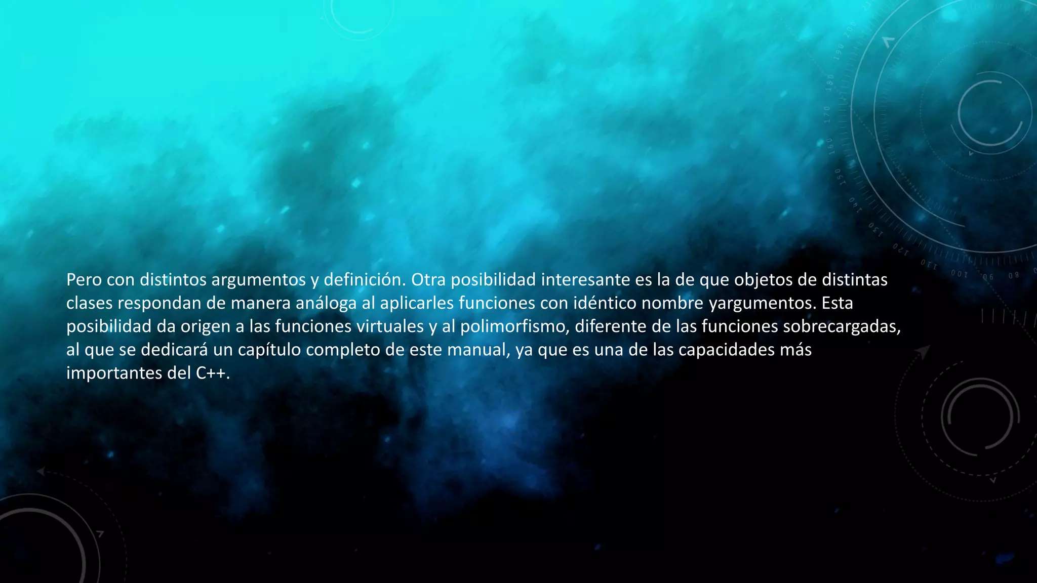 Pero con distintos argumentos y definición. Otra posibilidad interesante es la de que objetos de distintas
clases respondan de manera análoga al aplicarles funciones con idéntico nombre yargumentos. Esta
posibilidad da origen a las funciones virtuales y al polimorfismo, diferente de las funciones sobrecargadas,
al que se dedicará un capítulo completo de este manual, ya que es una de las capacidades más
importantes del C++.
 