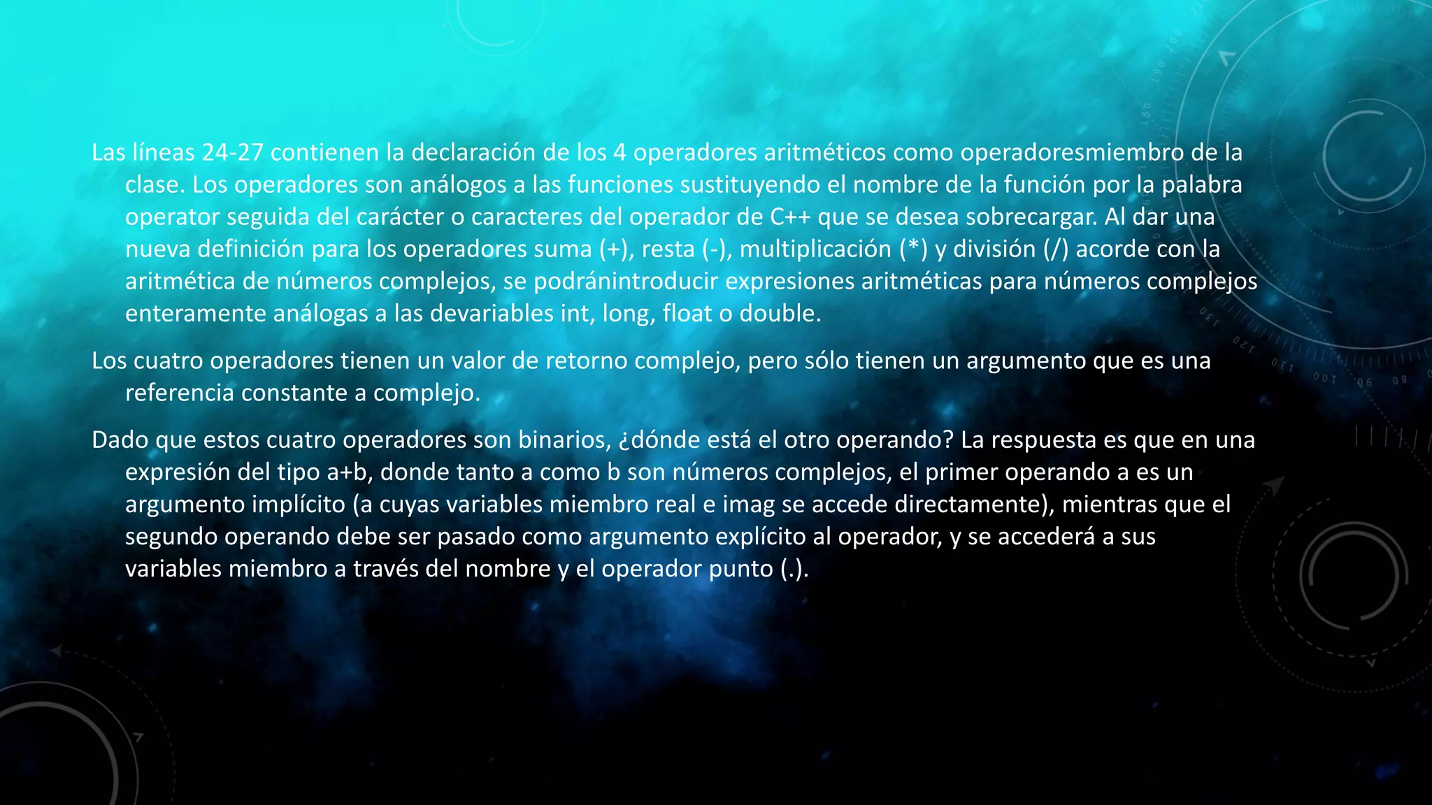 Las líneas 24-27 contienen la declaración de los 4 operadores aritméticos como operadoresmiembro de la
clase. Los operadores son análogos a las funciones sustituyendo el nombre de la función por la palabra
operator seguida del carácter o caracteres del operador de C++ que se desea sobrecargar. Al dar una
nueva definición para los operadores suma (+), resta (-), multiplicación (*) y división (/) acorde con la
aritmética de números complejos, se podránintroducir expresiones aritméticas para números complejos
enteramente análogas a las devariables int, long, float o double.
Los cuatro operadores tienen un valor de retorno complejo, pero sólo tienen un argumento que es una
referencia constante a complejo.
Dado que estos cuatro operadores son binarios, ¿dónde está el otro operando? La respuesta es que en una
expresión del tipo a+b, donde tanto a como b son números complejos, el primer operando a es un
argumento implícito (a cuyas variables miembro real e imag se accede directamente), mientras que el
segundo operando debe ser pasado como argumento explícito al operador, y se accederá a sus
variables miembro a través del nombre y el operador punto (.).
 