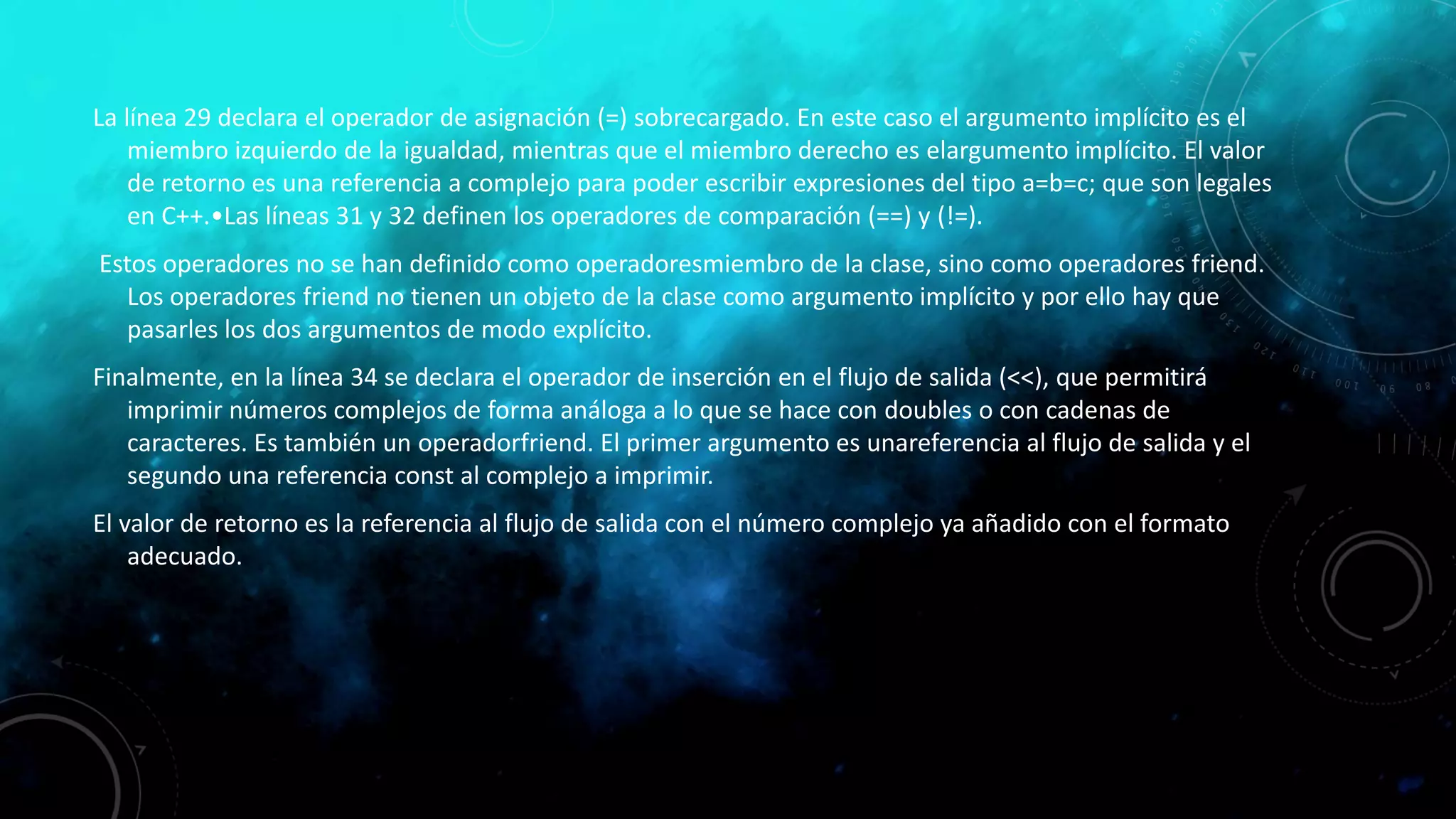 La línea 29 declara el operador de asignación (=) sobrecargado. En este caso el argumento implícito es el
miembro izquierdo de la igualdad, mientras que el miembro derecho es elargumento implícito. El valor
de retorno es una referencia a complejo para poder escribir expresiones del tipo a=b=c; que son legales
en C++.•Las líneas 31 y 32 definen los operadores de comparación (==) y (!=).
Estos operadores no se han definido como operadoresmiembro de la clase, sino como operadores friend.
Los operadores friend no tienen un objeto de la clase como argumento implícito y por ello hay que
pasarles los dos argumentos de modo explícito.
Finalmente, en la línea 34 se declara el operador de inserción en el flujo de salida (<<), que permitirá
imprimir números complejos de forma análoga a lo que se hace con doubles o con cadenas de
caracteres. Es también un operadorfriend. El primer argumento es unareferencia al flujo de salida y el
segundo una referencia const al complejo a imprimir.
El valor de retorno es la referencia al flujo de salida con el número complejo ya añadido con el formato
adecuado.
 