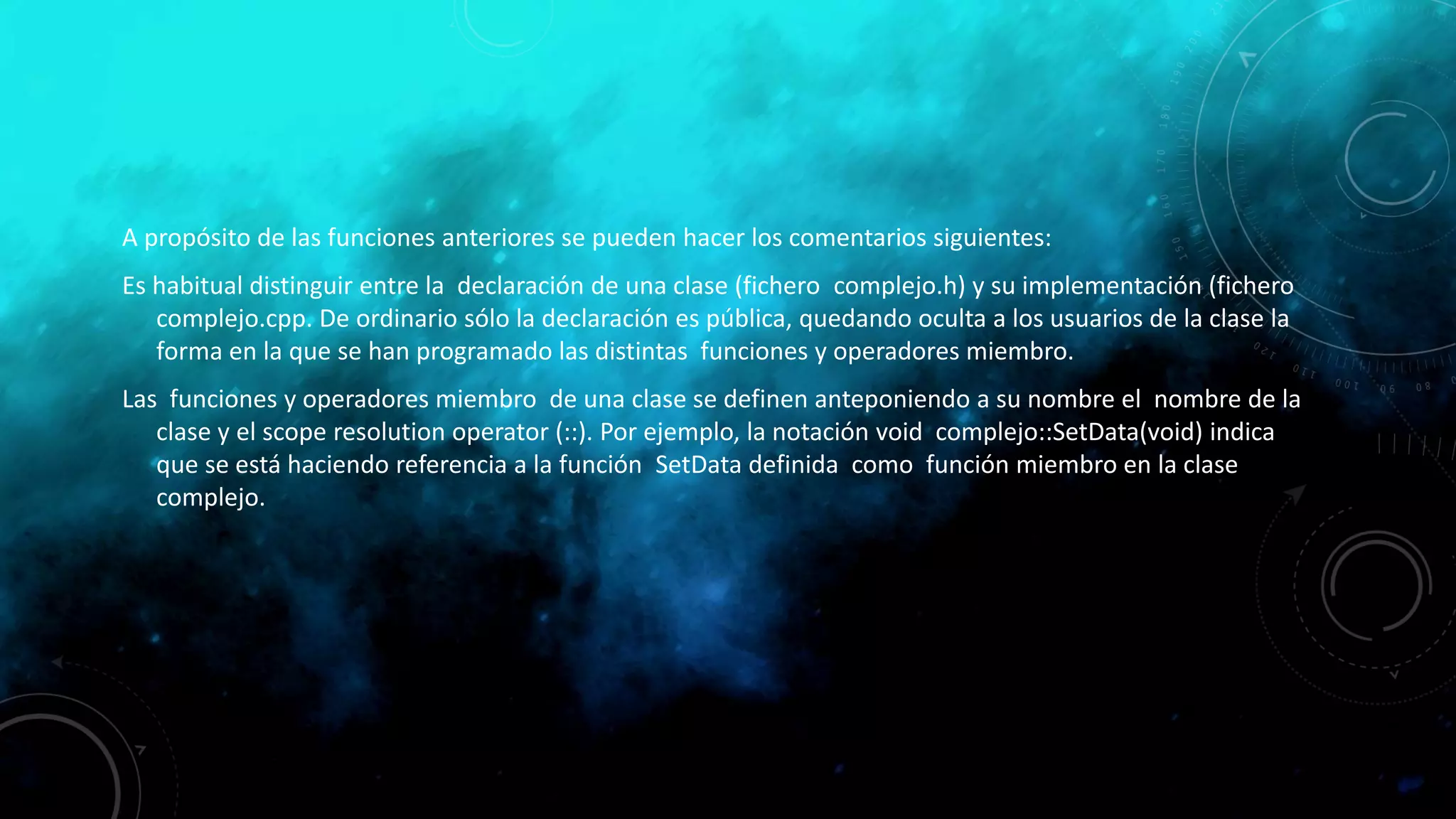 A propósito de las funciones anteriores se pueden hacer los comentarios siguientes:
Es habitual distinguir entre la declaración de una clase (fichero complejo.h) y su implementación (fichero
complejo.cpp. De ordinario sólo la declaración es pública, quedando oculta a los usuarios de la clase la
forma en la que se han programado las distintas funciones y operadores miembro.
Las funciones y operadores miembro de una clase se definen anteponiendo a su nombre el nombre de la
clase y el scope resolution operator (::). Por ejemplo, la notación void complejo::SetData(void) indica
que se está haciendo referencia a la función SetData definida como función miembro en la clase
complejo.
 