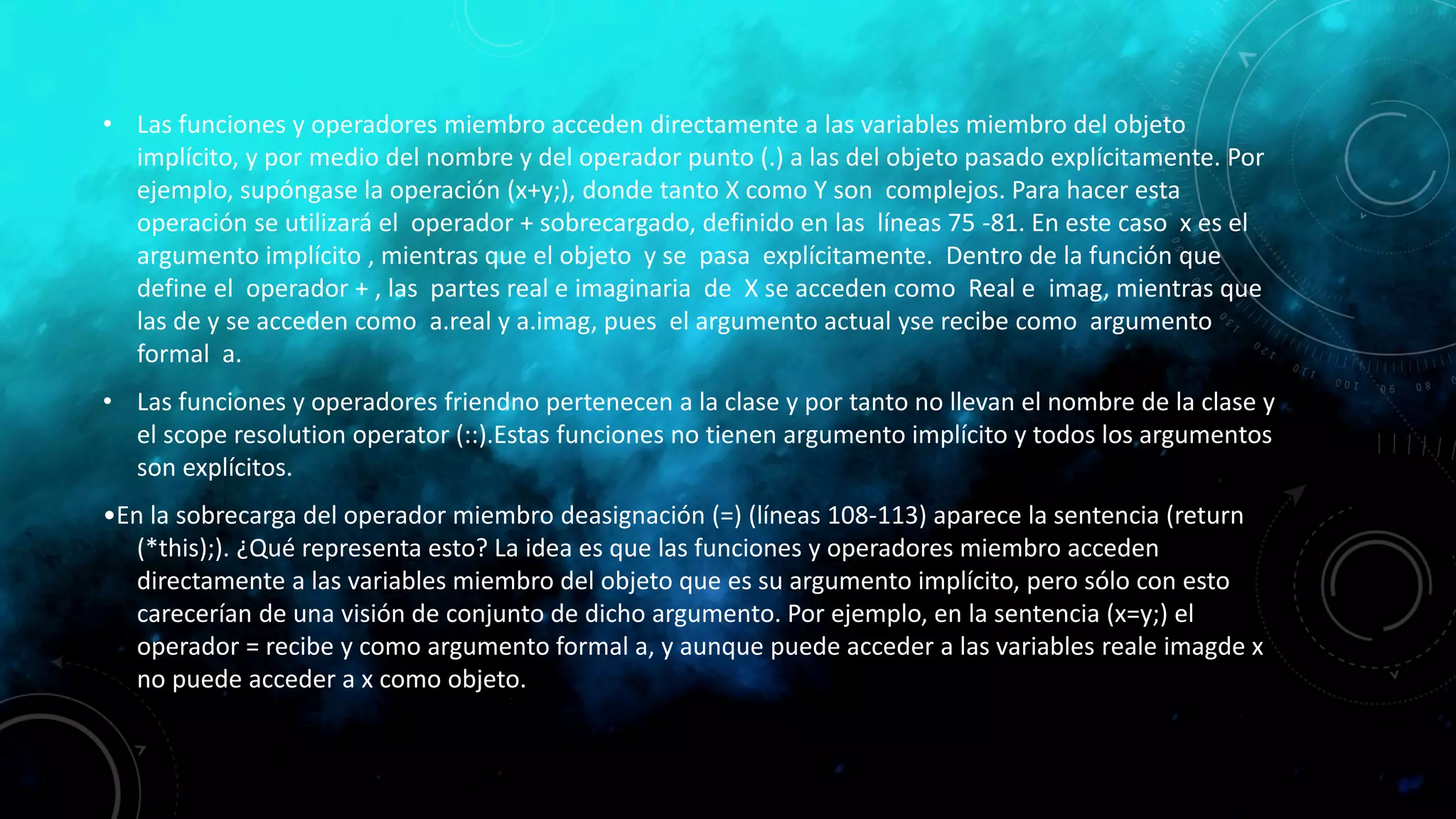 • Las funciones y operadores miembro acceden directamente a las variables miembro del objeto
implícito, y por medio del nombre y del operador punto (.) a las del objeto pasado explícitamente. Por
ejemplo, supóngase la operación (x+y;), donde tanto X como Y son complejos. Para hacer esta
operación se utilizará el operador + sobrecargado, definido en las líneas 75 -81. En este caso x es el
argumento implícito , mientras que el objeto y se pasa explícitamente. Dentro de la función que
define el operador + , las partes real e imaginaria de X se acceden como Real e imag, mientras que
las de y se acceden como a.real y a.imag, pues el argumento actual yse recibe como argumento
formal a.
• Las funciones y operadores friendno pertenecen a la clase y por tanto no llevan el nombre de la clase y
el scope resolution operator (::).Estas funciones no tienen argumento implícito y todos los argumentos
son explícitos.
•En la sobrecarga del operador miembro deasignación (=) (líneas 108-113) aparece la sentencia (return
(*this);). ¿Qué representa esto? La idea es que las funciones y operadores miembro acceden
directamente a las variables miembro del objeto que es su argumento implícito, pero sólo con esto
carecerían de una visión de conjunto de dicho argumento. Por ejemplo, en la sentencia (x=y;) el
operador = recibe y como argumento formal a, y aunque puede acceder a las variables reale imagde x
no puede acceder a x como objeto.
 