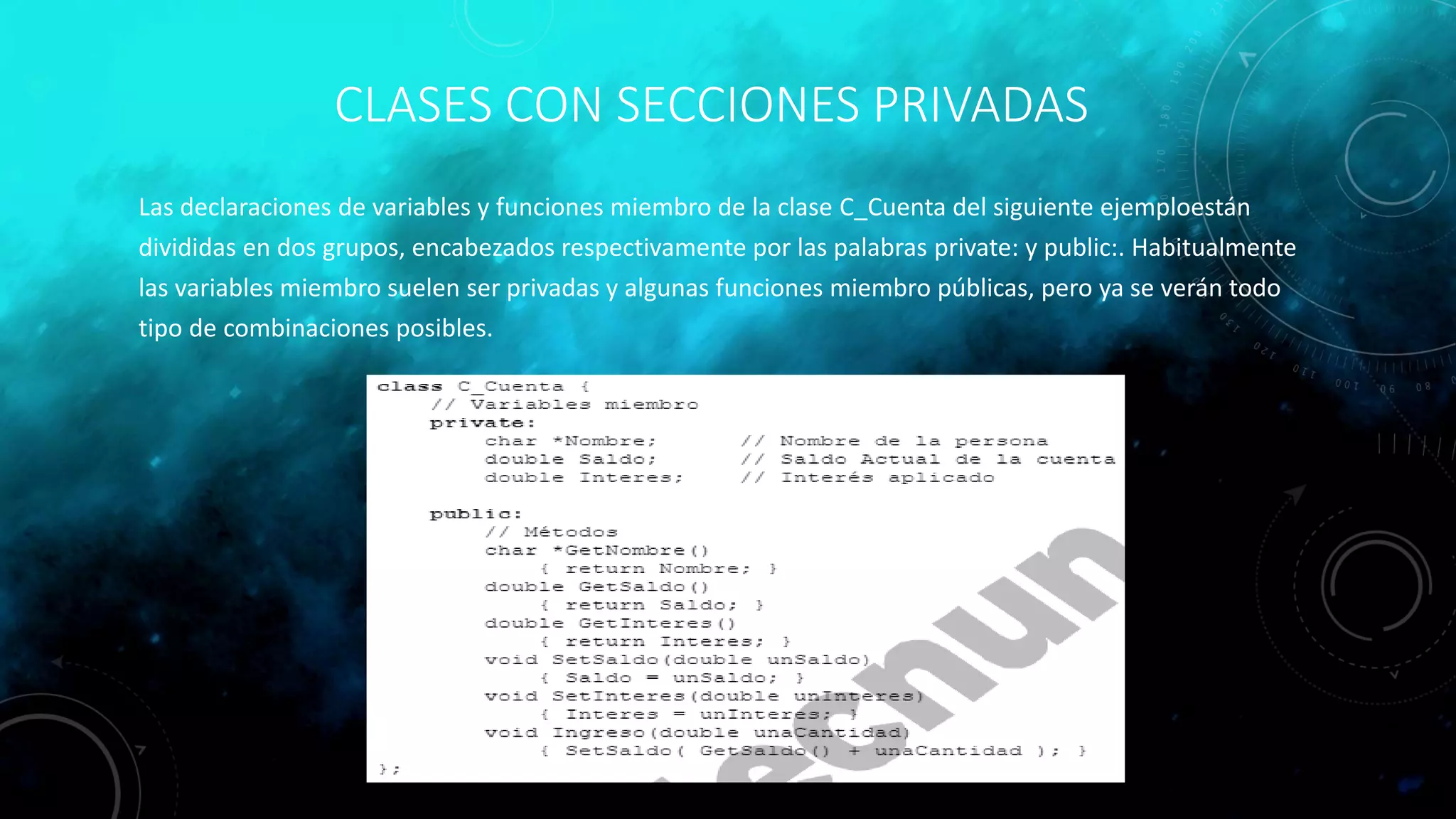 CLASES CON SECCIONES PRIVADAS
Las declaraciones de variables y funciones miembro de la clase C_Cuenta del siguiente ejemploestán
divididas en dos grupos, encabezados respectivamente por las palabras private: y public:. Habitualmente
las variables miembro suelen ser privadas y algunas funciones miembro públicas, pero ya se verán todo
tipo de combinaciones posibles.
 
