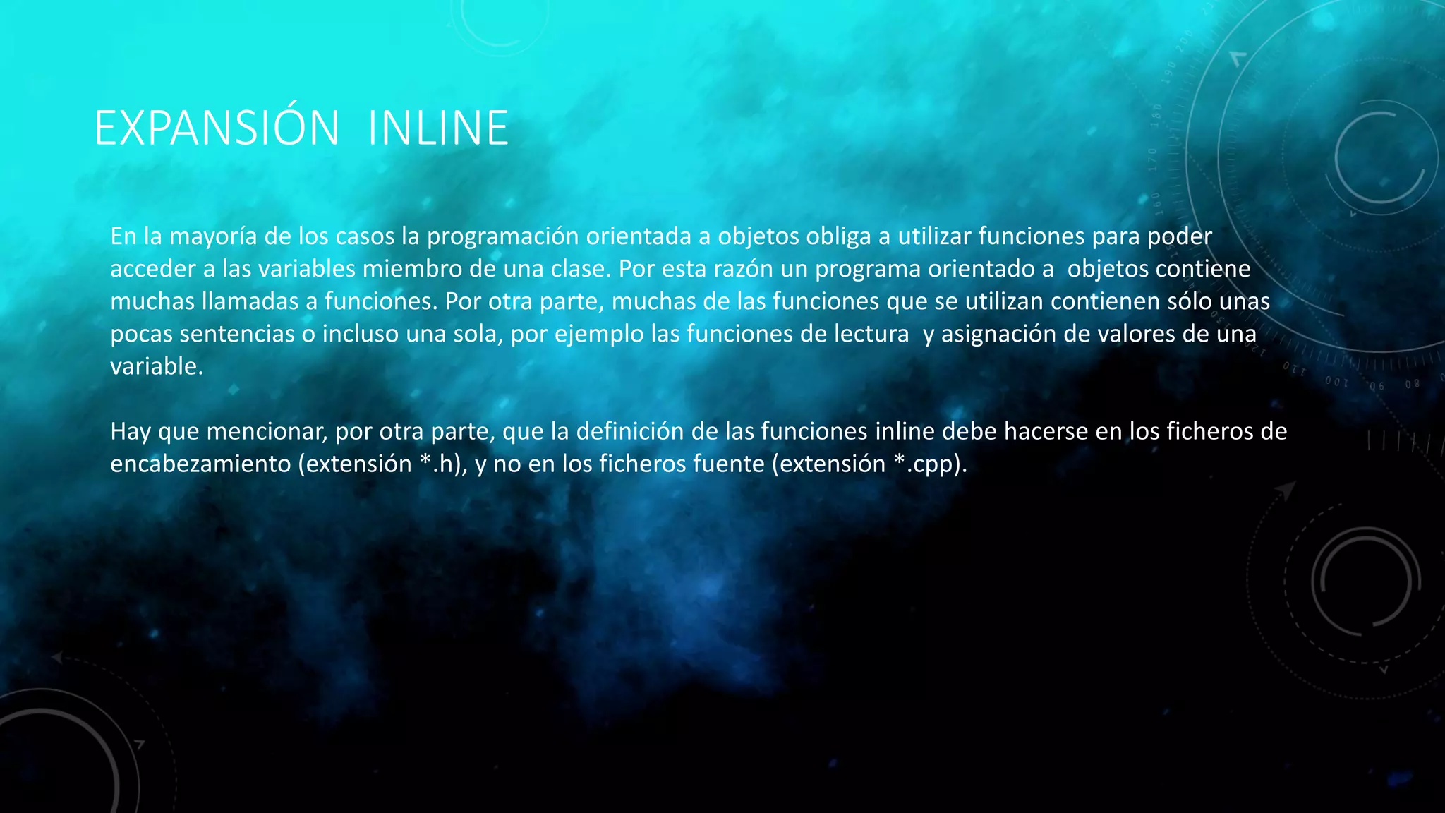 EXPANSIÓN INLINE
En la mayoría de los casos la programación orientada a objetos obliga a utilizar funciones para poder
acceder a las variables miembro de una clase. Por esta razón un programa orientado a objetos contiene
muchas llamadas a funciones. Por otra parte, muchas de las funciones que se utilizan contienen sólo unas
pocas sentencias o incluso una sola, por ejemplo las funciones de lectura y asignación de valores de una
variable.
Hay que mencionar, por otra parte, que la definición de las funciones inline debe hacerse en los ficheros de
encabezamiento (extensión *.h), y no en los ficheros fuente (extensión *.cpp).
 