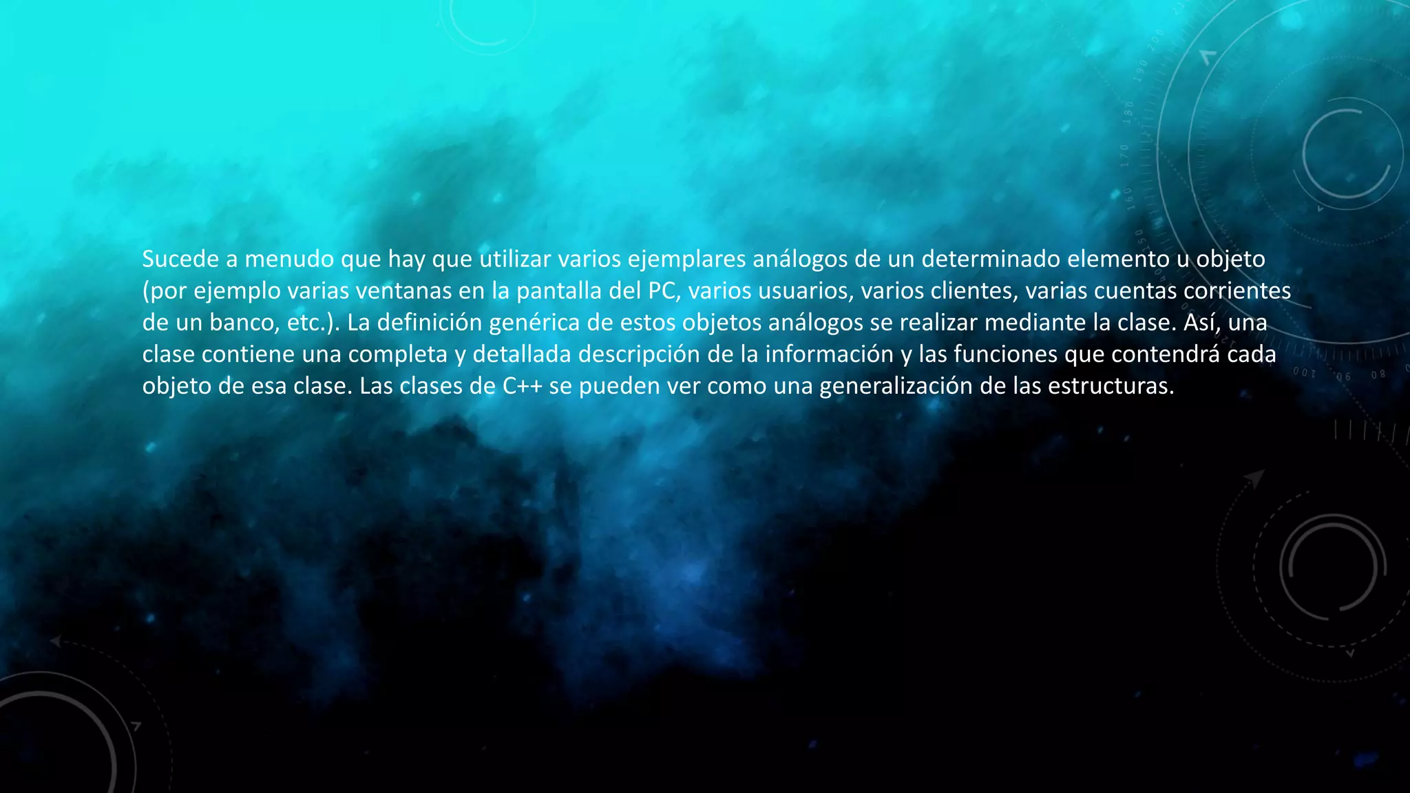 Sucede a menudo que hay que utilizar varios ejemplares análogos de un determinado elemento u objeto
(por ejemplo varias ventanas en la pantalla del PC, varios usuarios, varios clientes, varias cuentas corrientes
de un banco, etc.). La definición genérica de estos objetos análogos se realizar mediante la clase. Así, una
clase contiene una completa y detallada descripción de la información y las funciones que contendrá cada
objeto de esa clase. Las clases de C++ se pueden ver como una generalización de las estructuras.
 
