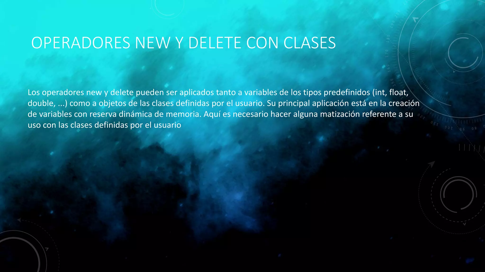 OPERADORES NEW Y DELETE CON CLASES
Los operadores new y delete pueden ser aplicados tanto a variables de los tipos predefinidos (int, float,
double, ...) como a objetos de las clases definidas por el usuario. Su principal aplicación está en la creación
de variables con reserva dinámica de memoria. Aquí es necesario hacer alguna matización referente a su
uso con las clases definidas por el usuario
 