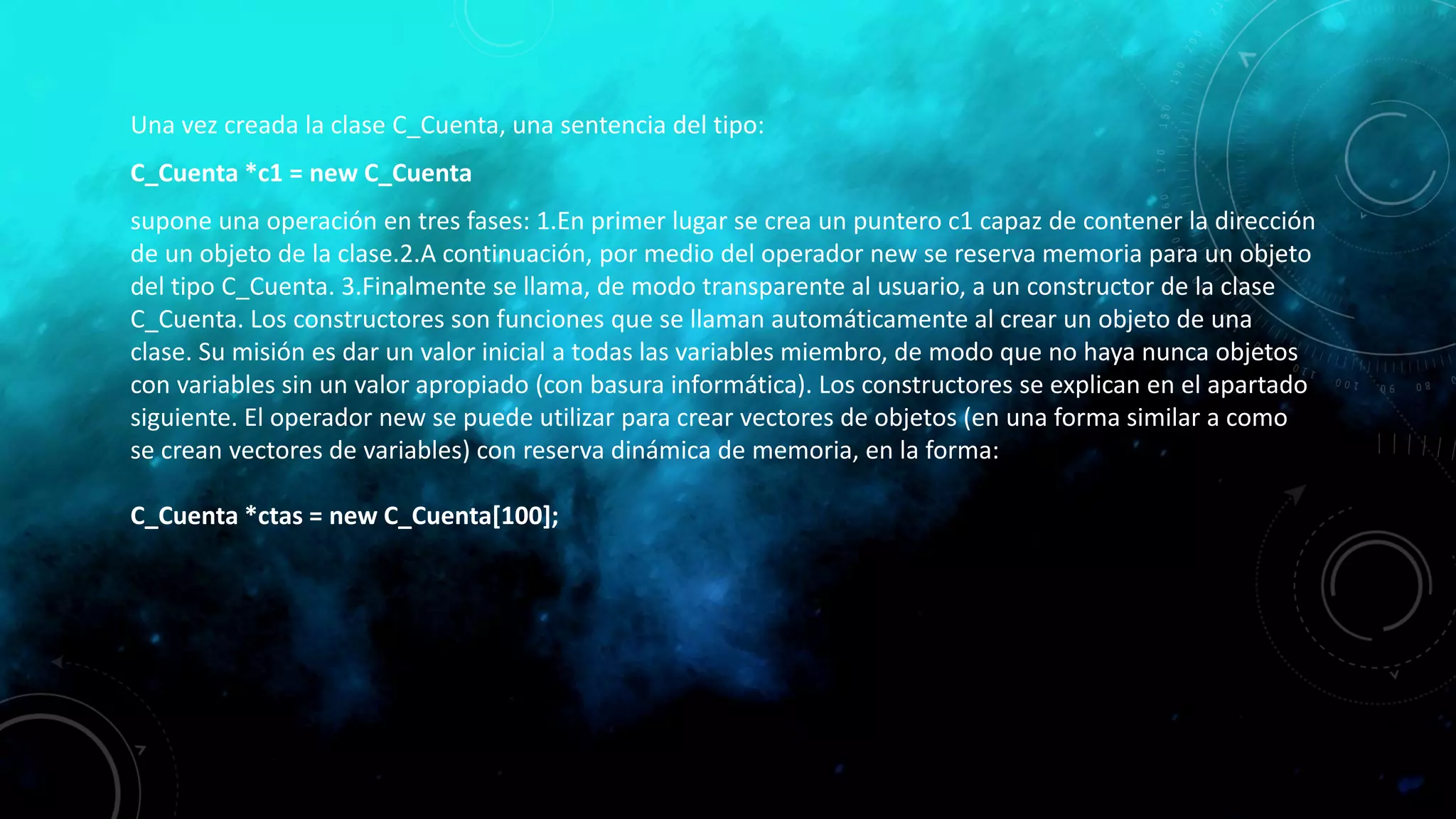 Una vez creada la clase C_Cuenta, una sentencia del tipo:
C_Cuenta *c1 = new C_Cuenta
supone una operación en tres fases: 1.En primer lugar se crea un puntero c1 capaz de contener la dirección
de un objeto de la clase.2.A continuación, por medio del operador new se reserva memoria para un objeto
del tipo C_Cuenta. 3.Finalmente se llama, de modo transparente al usuario, a un constructor de la clase
C_Cuenta. Los constructores son funciones que se llaman automáticamente al crear un objeto de una
clase. Su misión es dar un valor inicial a todas las variables miembro, de modo que no haya nunca objetos
con variables sin un valor apropiado (con basura informática). Los constructores se explican en el apartado
siguiente. El operador new se puede utilizar para crear vectores de objetos (en una forma similar a como
se crean vectores de variables) con reserva dinámica de memoria, en la forma:
C_Cuenta *ctas = new C_Cuenta[100];
 