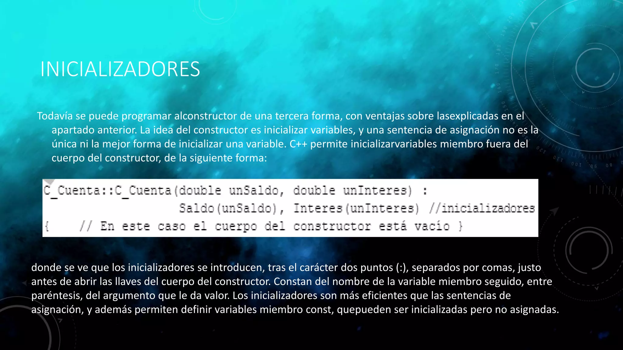 INICIALIZADORES
Todavía se puede programar alconstructor de una tercera forma, con ventajas sobre lasexplicadas en el
apartado anterior. La idea del constructor es inicializar variables, y una sentencia de asignación no es la
única ni la mejor forma de inicializar una variable. C++ permite inicializarvariables miembro fuera del
cuerpo del constructor, de la siguiente forma:
donde se ve que los inicializadores se introducen, tras el carácter dos puntos (:), separados por comas, justo
antes de abrir las llaves del cuerpo del constructor. Constan del nombre de la variable miembro seguido, entre
paréntesis, del argumento que le da valor. Los inicializadores son más eficientes que las sentencias de
asignación, y además permiten definir variables miembro const, quepueden ser inicializadas pero no asignadas.
 