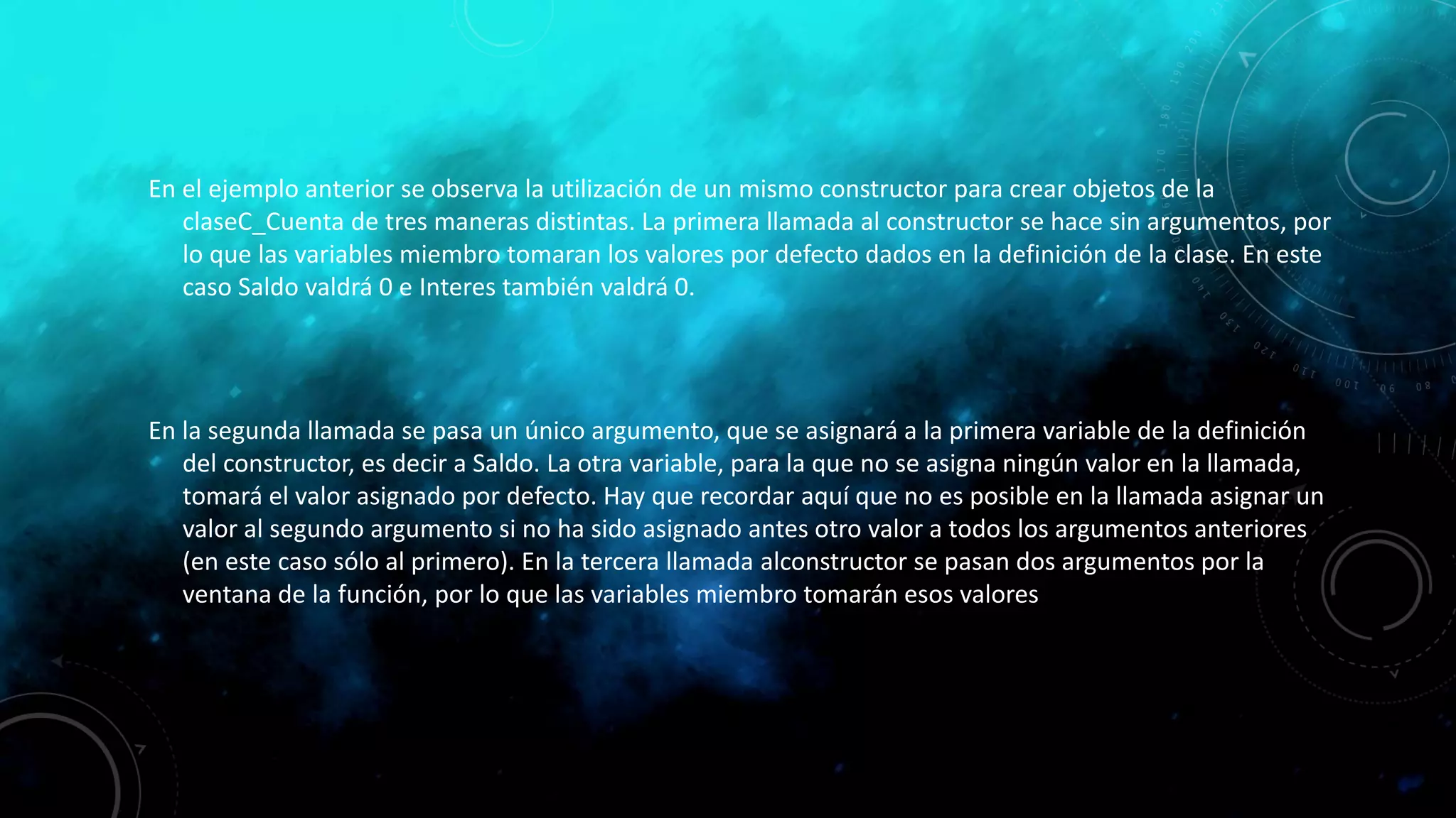 En el ejemplo anterior se observa la utilización de un mismo constructor para crear objetos de la
claseC_Cuenta de tres maneras distintas. La primera llamada al constructor se hace sin argumentos, por
lo que las variables miembro tomaran los valores por defecto dados en la definición de la clase. En este
caso Saldo valdrá 0 e Interes también valdrá 0.
En la segunda llamada se pasa un único argumento, que se asignará a la primera variable de la definición
del constructor, es decir a Saldo. La otra variable, para la que no se asigna ningún valor en la llamada,
tomará el valor asignado por defecto. Hay que recordar aquí que no es posible en la llamada asignar un
valor al segundo argumento si no ha sido asignado antes otro valor a todos los argumentos anteriores
(en este caso sólo al primero). En la tercera llamada alconstructor se pasan dos argumentos por la
ventana de la función, por lo que las variables miembro tomarán esos valores
 