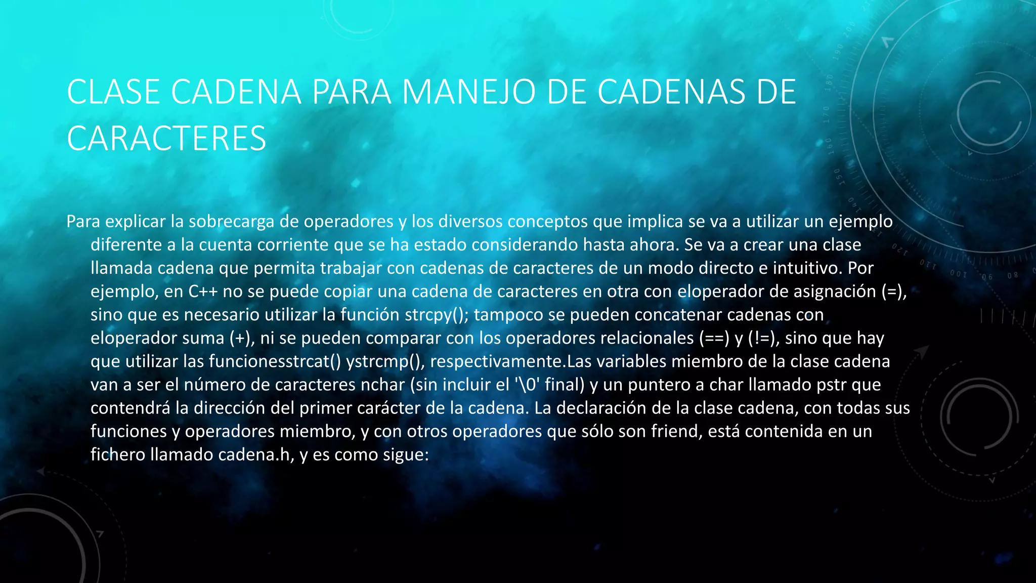 CLASE CADENA PARA MANEJO DE CADENAS DE
CARACTERES
Para explicar la sobrecarga de operadores y los diversos conceptos que implica se va a utilizar un ejemplo
diferente a la cuenta corriente que se ha estado considerando hasta ahora. Se va a crear una clase
llamada cadena que permita trabajar con cadenas de caracteres de un modo directo e intuitivo. Por
ejemplo, en C++ no se puede copiar una cadena de caracteres en otra con eloperador de asignación (=),
sino que es necesario utilizar la función strcpy(); tampoco se pueden concatenar cadenas con
eloperador suma (+), ni se pueden comparar con los operadores relacionales (==) y (!=), sino que hay
que utilizar las funcionesstrcat() ystrcmp(), respectivamente.Las variables miembro de la clase cadena
van a ser el número de caracteres nchar (sin incluir el '0' final) y un puntero a char llamado pstr que
contendrá la dirección del primer carácter de la cadena. La declaración de la clase cadena, con todas sus
funciones y operadores miembro, y con otros operadores que sólo son friend, está contenida en un
fichero llamado cadena.h, y es como sigue:
 