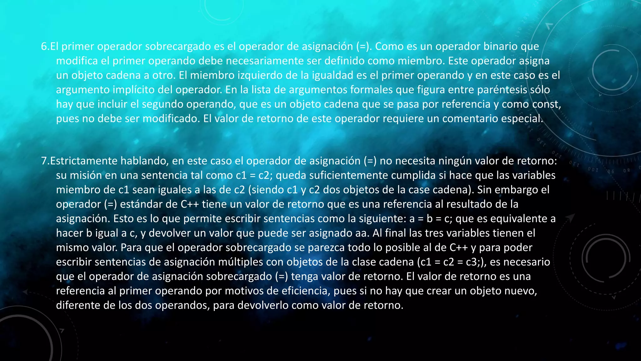 6.El primer operador sobrecargado es el operador de asignación (=). Como es un operador binario que
modifica el primer operando debe necesariamente ser definido como miembro. Este operador asigna
un objeto cadena a otro. El miembro izquierdo de la igualdad es el primer operando y en este caso es el
argumento implícito del operador. En la lista de argumentos formales que figura entre paréntesis sólo
hay que incluir el segundo operando, que es un objeto cadena que se pasa por referencia y como const,
pues no debe ser modificado. El valor de retorno de este operador requiere un comentario especial.
7.Estrictamente hablando, en este caso el operador de asignación (=) no necesita ningún valor de retorno:
su misión en una sentencia tal como c1 = c2; queda suficientemente cumplida si hace que las variables
miembro de c1 sean iguales a las de c2 (siendo c1 y c2 dos objetos de la case cadena). Sin embargo el
operador (=) estándar de C++ tiene un valor de retorno que es una referencia al resultado de la
asignación. Esto es lo que permite escribir sentencias como la siguiente: a = b = c; que es equivalente a
hacer b igual a c, y devolver un valor que puede ser asignado aa. Al final las tres variables tienen el
mismo valor. Para que el operador sobrecargado se parezca todo lo posible al de C++ y para poder
escribir sentencias de asignación múltiples con objetos de la clase cadena (c1 = c2 = c3;), es necesario
que el operador de asignación sobrecargado (=) tenga valor de retorno. El valor de retorno es una
referencia al primer operando por motivos de eficiencia, pues si no hay que crear un objeto nuevo,
diferente de los dos operandos, para devolverlo como valor de retorno.
 
