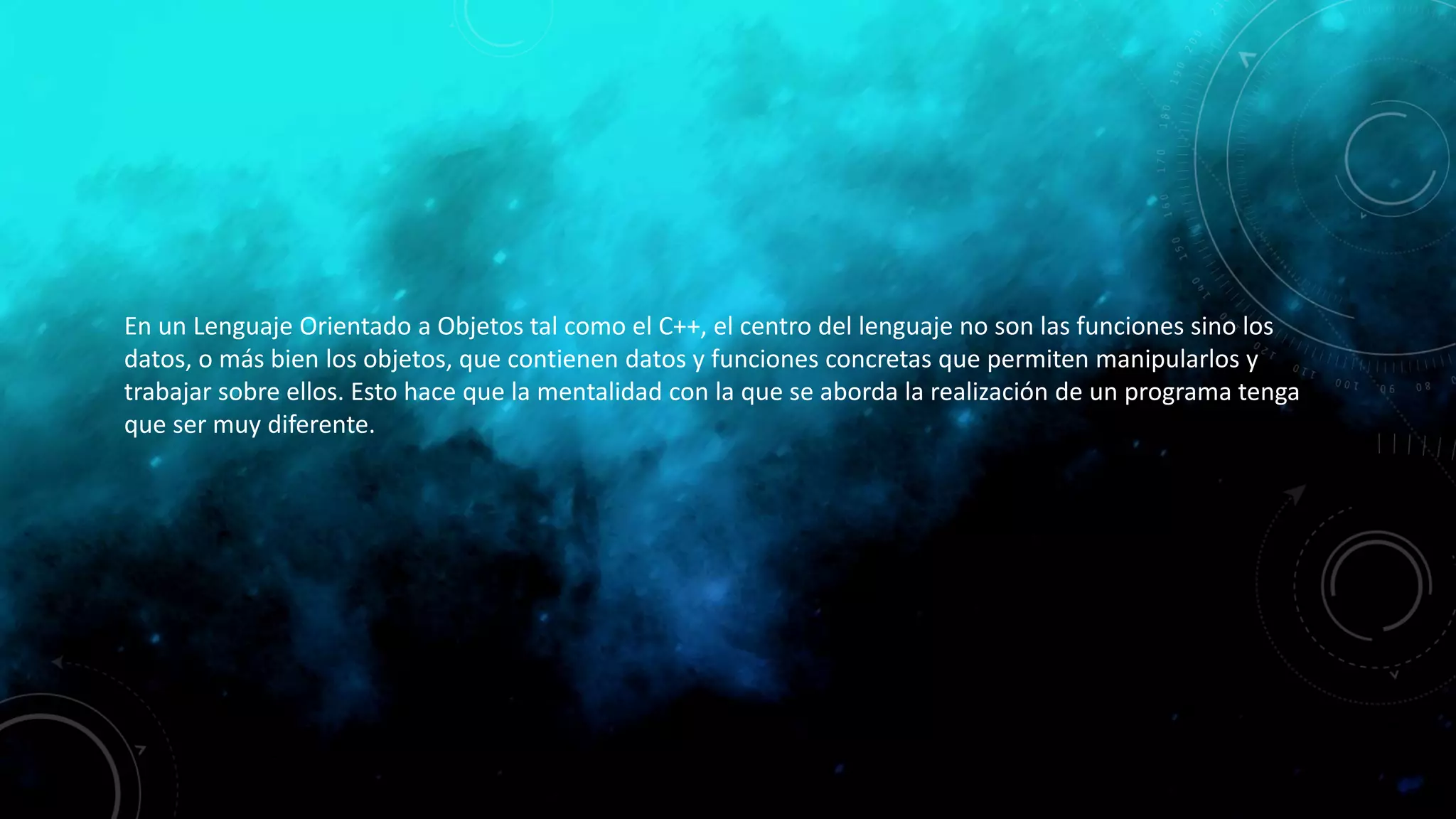 En un Lenguaje Orientado a Objetos tal como el C++, el centro del lenguaje no son las funciones sino los
datos, o más bien los objetos, que contienen datos y funciones concretas que permiten manipularlos y
trabajar sobre ellos. Esto hace que la mentalidad con la que se aborda la realización de un programa tenga
que ser muy diferente.
 