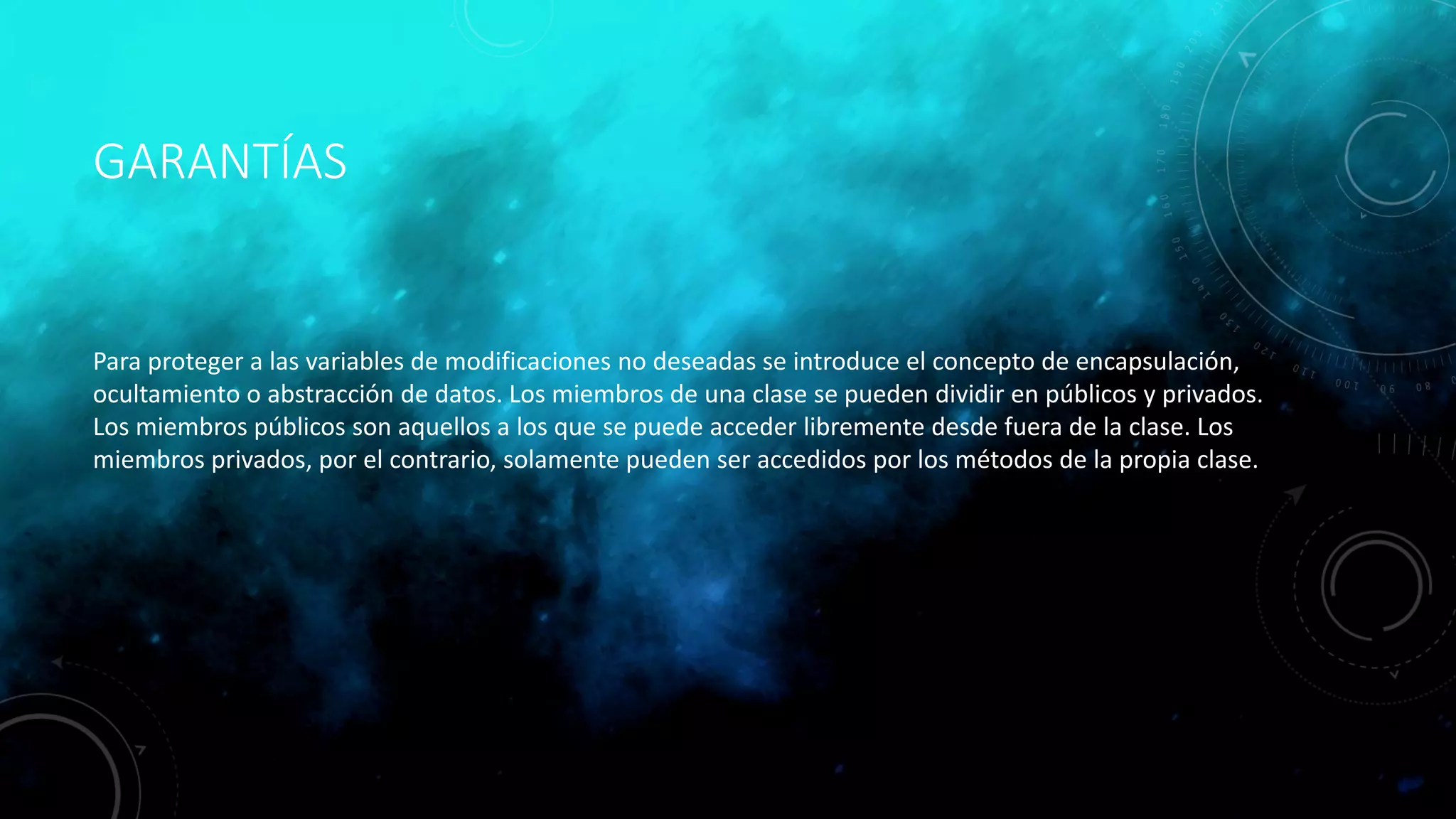 GARANTÍAS
Para proteger a las variables de modificaciones no deseadas se introduce el concepto de encapsulación,
ocultamiento o abstracción de datos. Los miembros de una clase se pueden dividir en públicos y privados.
Los miembros públicos son aquellos a los que se puede acceder libremente desde fuera de la clase. Los
miembros privados, por el contrario, solamente pueden ser accedidos por los métodos de la propia clase.
 