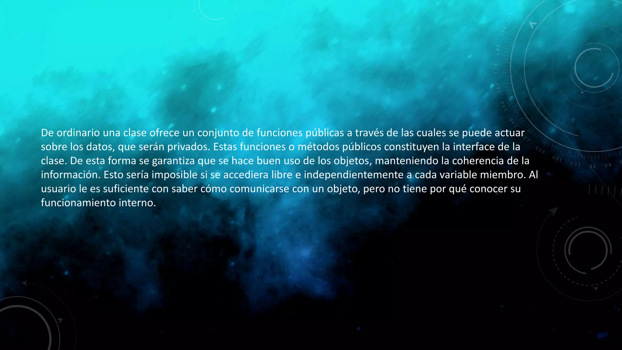 De ordinario una clase ofrece un conjunto de funciones públicas a través de las cuales se puede actuar
sobre los datos, que serán privados. Estas funciones o métodos públicos constituyen la interface de la
clase. De esta forma se garantiza que se hace buen uso de los objetos, manteniendo la coherencia de la
información. Esto sería imposible si se accediera libre e independientemente a cada variable miembro. Al
usuario le es suficiente con saber cómo comunicarse con un objeto, pero no tiene por qué conocer su
funcionamiento interno.
 