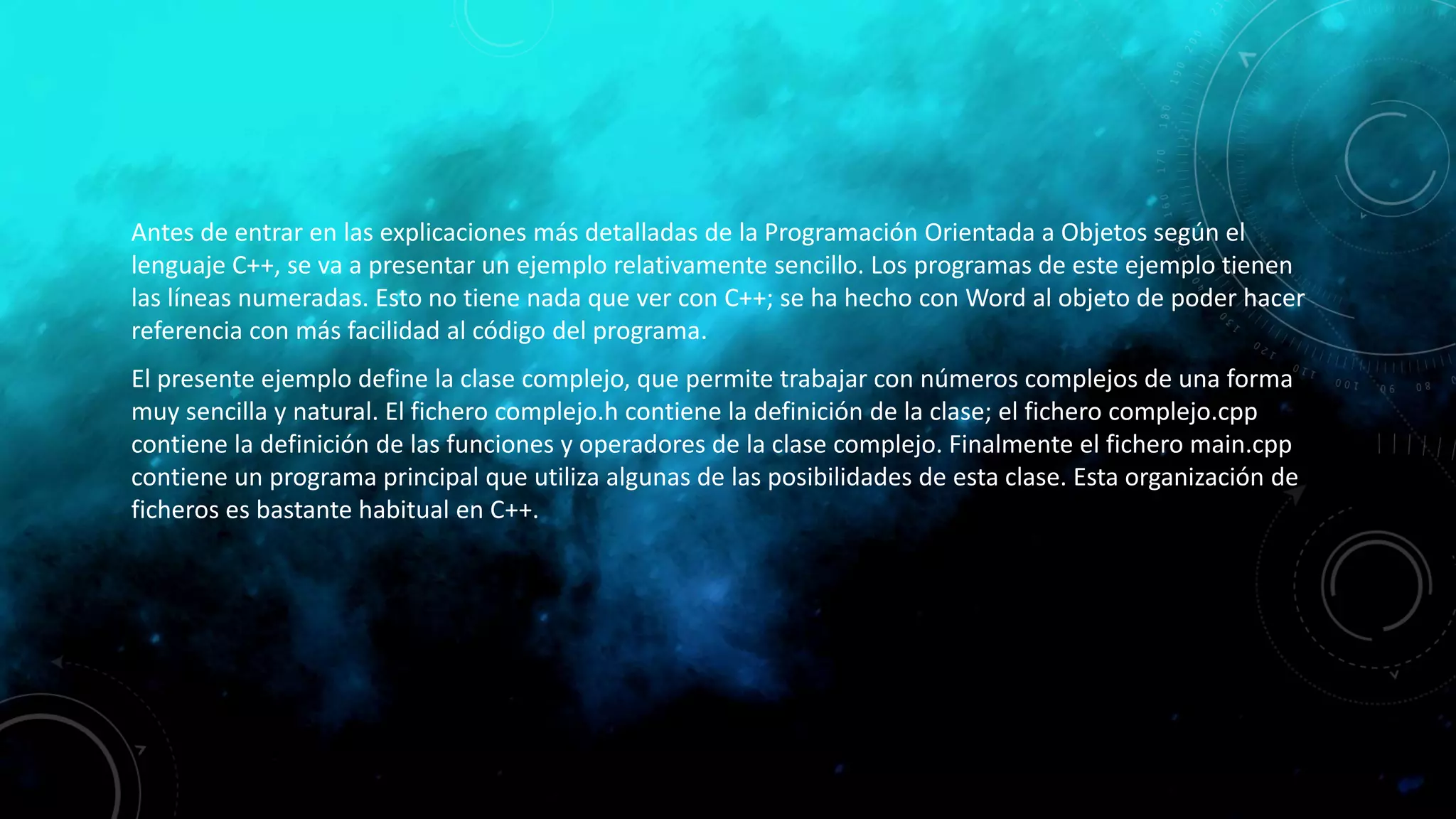 Antes de entrar en las explicaciones más detalladas de la Programación Orientada a Objetos según el
lenguaje C++, se va a presentar un ejemplo relativamente sencillo. Los programas de este ejemplo tienen
las líneas numeradas. Esto no tiene nada que ver con C++; se ha hecho con Word al objeto de poder hacer
referencia con más facilidad al código del programa.
El presente ejemplo define la clase complejo, que permite trabajar con números complejos de una forma
muy sencilla y natural. El fichero complejo.h contiene la definición de la clase; el fichero complejo.cpp
contiene la definición de las funciones y operadores de la clase complejo. Finalmente el fichero main.cpp
contiene un programa principal que utiliza algunas de las posibilidades de esta clase. Esta organización de
ficheros es bastante habitual en C++.
 