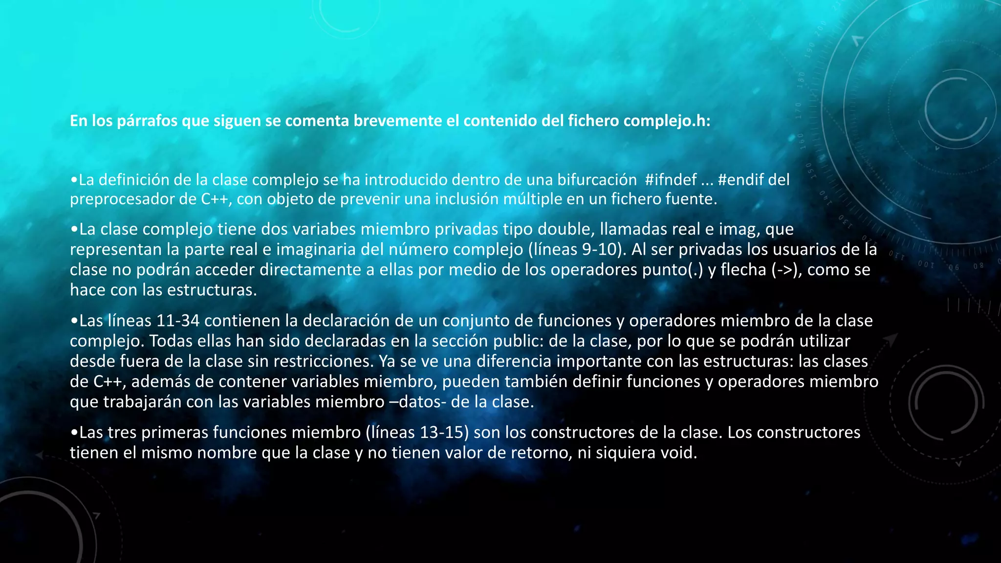 En los párrafos que siguen se comenta brevemente el contenido del fichero complejo.h:
•La definición de la clase complejo se ha introducido dentro de una bifurcación #ifndef ... #endif del
preprocesador de C++, con objeto de prevenir una inclusión múltiple en un fichero fuente.
•La clase complejo tiene dos variabes miembro privadas tipo double, llamadas real e imag, que
representan la parte real e imaginaria del número complejo (líneas 9-10). Al ser privadas los usuarios de la
clase no podrán acceder directamente a ellas por medio de los operadores punto(.) y flecha (->), como se
hace con las estructuras.
•Las líneas 11-34 contienen la declaración de un conjunto de funciones y operadores miembro de la clase
complejo. Todas ellas han sido declaradas en la sección public: de la clase, por lo que se podrán utilizar
desde fuera de la clase sin restricciones. Ya se ve una diferencia importante con las estructuras: las clases
de C++, además de contener variables miembro, pueden también definir funciones y operadores miembro
que trabajarán con las variables miembro –datos- de la clase.
•Las tres primeras funciones miembro (líneas 13-15) son los constructores de la clase. Los constructores
tienen el mismo nombre que la clase y no tienen valor de retorno, ni siquiera void.
 