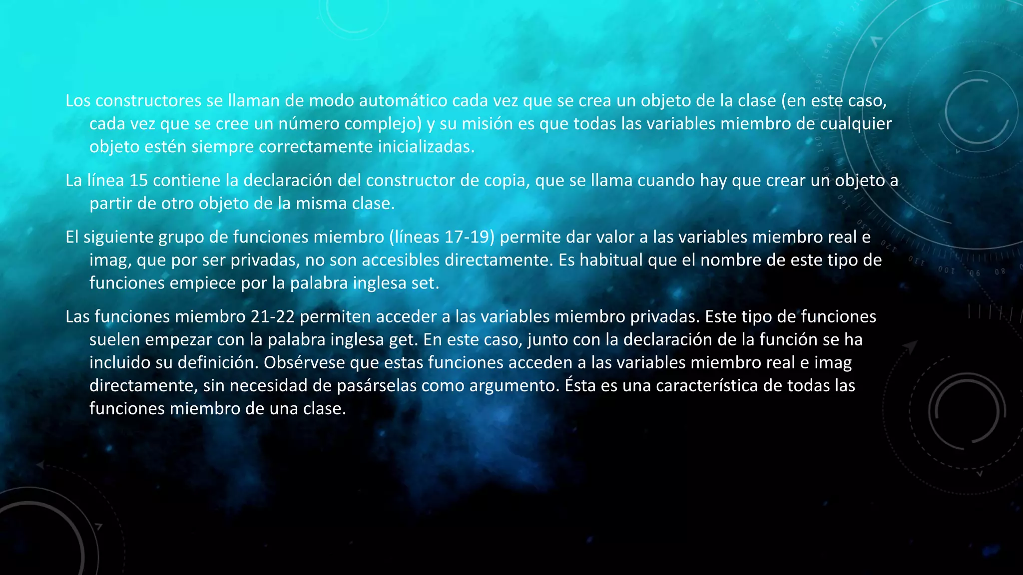 Los constructores se llaman de modo automático cada vez que se crea un objeto de la clase (en este caso,
cada vez que se cree un número complejo) y su misión es que todas las variables miembro de cualquier
objeto estén siempre correctamente inicializadas.
La línea 15 contiene la declaración del constructor de copia, que se llama cuando hay que crear un objeto a
partir de otro objeto de la misma clase.
El siguiente grupo de funciones miembro (líneas 17-19) permite dar valor a las variables miembro real e
imag, que por ser privadas, no son accesibles directamente. Es habitual que el nombre de este tipo de
funciones empiece por la palabra inglesa set.
Las funciones miembro 21-22 permiten acceder a las variables miembro privadas. Este tipo de funciones
suelen empezar con la palabra inglesa get. En este caso, junto con la declaración de la función se ha
incluido su definición. Obsérvese que estas funciones acceden a las variables miembro real e imag
directamente, sin necesidad de pasárselas como argumento. Ésta es una característica de todas las
funciones miembro de una clase.
 