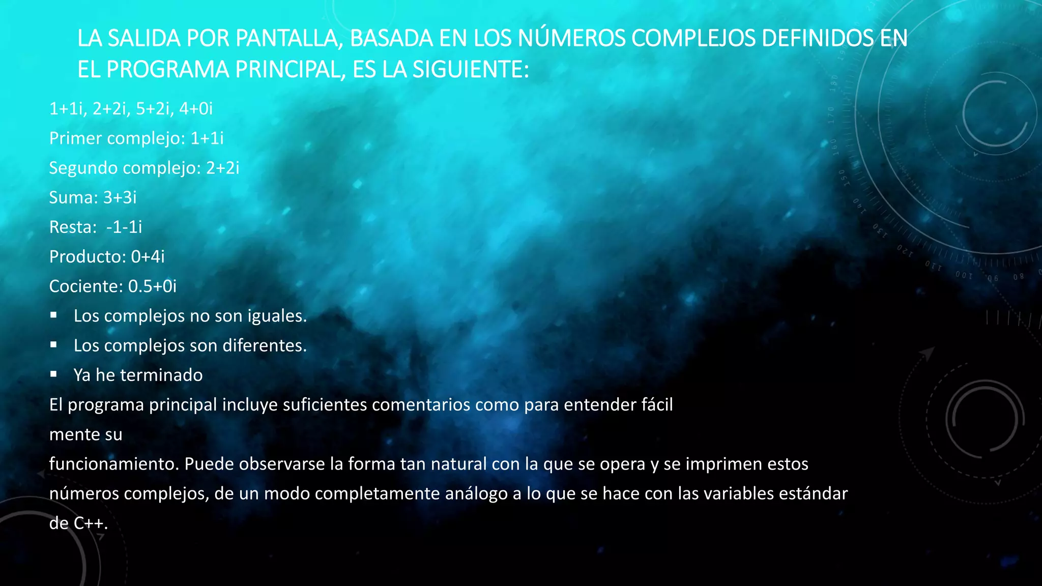 LA SALIDA POR PANTALLA, BASADA EN LOS NÚMEROS COMPLEJOS DEFINIDOS EN
EL PROGRAMA PRINCIPAL, ES LA SIGUIENTE:
1+1i, 2+2i, 5+2i, 4+0i
Primer complejo: 1+1i
Segundo complejo: 2+2i
Suma: 3+3i
Resta: -1-1i
Producto: 0+4i
Cociente: 0.5+0i
 Los complejos no son iguales.
 Los complejos son diferentes.
 Ya he terminado
El programa principal incluye suficientes comentarios como para entender fácil
mente su
funcionamiento. Puede observarse la forma tan natural con la que se opera y se imprimen estos
números complejos, de un modo completamente análogo a lo que se hace con las variables estándar
de C++.
 
