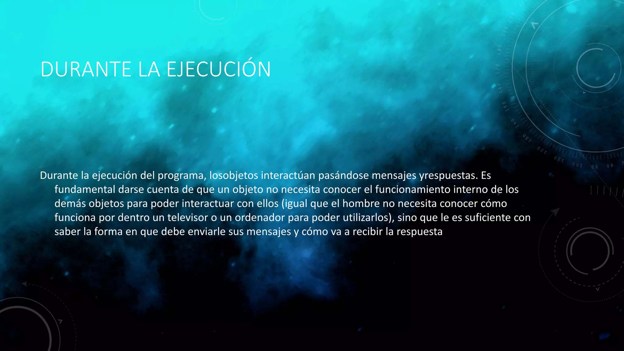 DURANTE LA EJECUCIÓN
Durante la ejecución del programa, losobjetos interactúan pasándose mensajes yrespuestas. Es
fundamental darse cuenta de que un objeto no necesita conocer el funcionamiento interno de los
demás objetos para poder interactuar con ellos (igual que el hombre no necesita conocer cómo
funciona por dentro un televisor o un ordenador para poder utilizarlos), sino que le es suficiente con
saber la forma en que debe enviarle sus mensajes y cómo va a recibir la respuesta
 