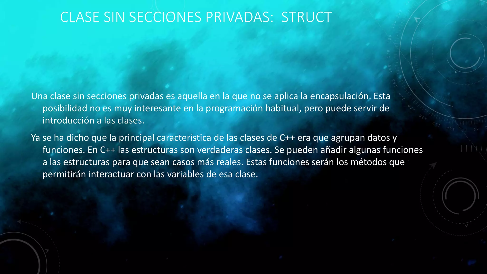 CLASE SIN SECCIONES PRIVADAS: STRUCT
Una clase sin secciones privadas es aquella en la que no se aplica la encapsulación. Esta
posibilidad no es muy interesante en la programación habitual, pero puede servir de
introducción a las clases.
Ya se ha dicho que la principal característica de las clases de C++ era que agrupan datos y
funciones. En C++ las estructuras son verdaderas clases. Se pueden añadir algunas funciones
a las estructuras para que sean casos más reales. Estas funciones serán los métodos que
permitirán interactuar con las variables de esa clase.
 