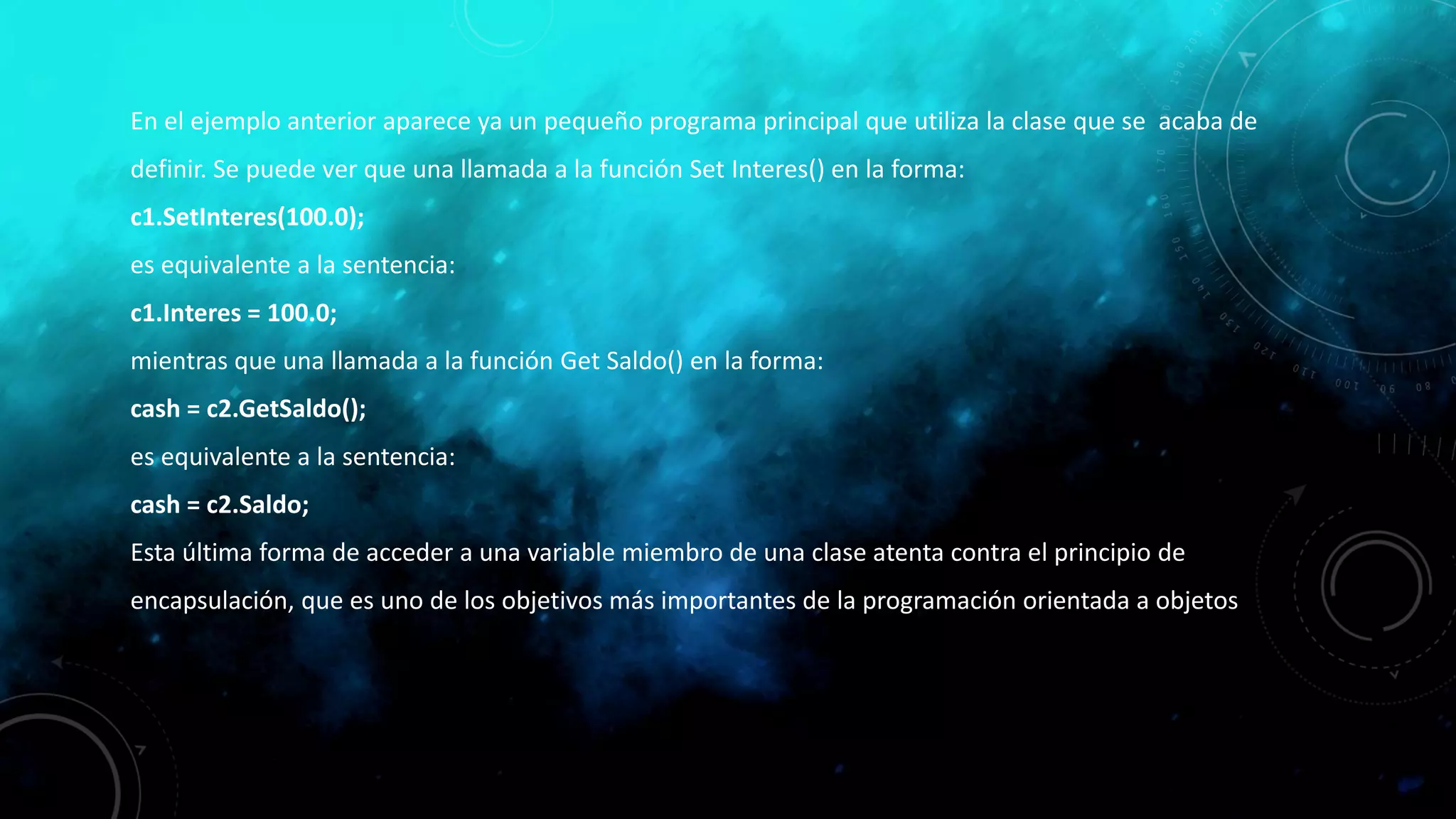 En el ejemplo anterior aparece ya un pequeño programa principal que utiliza la clase que se acaba de
definir. Se puede ver que una llamada a la función Set Interes() en la forma:
c1.SetInteres(100.0);
es equivalente a la sentencia:
c1.Interes = 100.0;
mientras que una llamada a la función Get Saldo() en la forma:
cash = c2.GetSaldo();
es equivalente a la sentencia:
cash = c2.Saldo;
Esta última forma de acceder a una variable miembro de una clase atenta contra el principio de
encapsulación, que es uno de los objetivos más importantes de la programación orientada a objetos
 