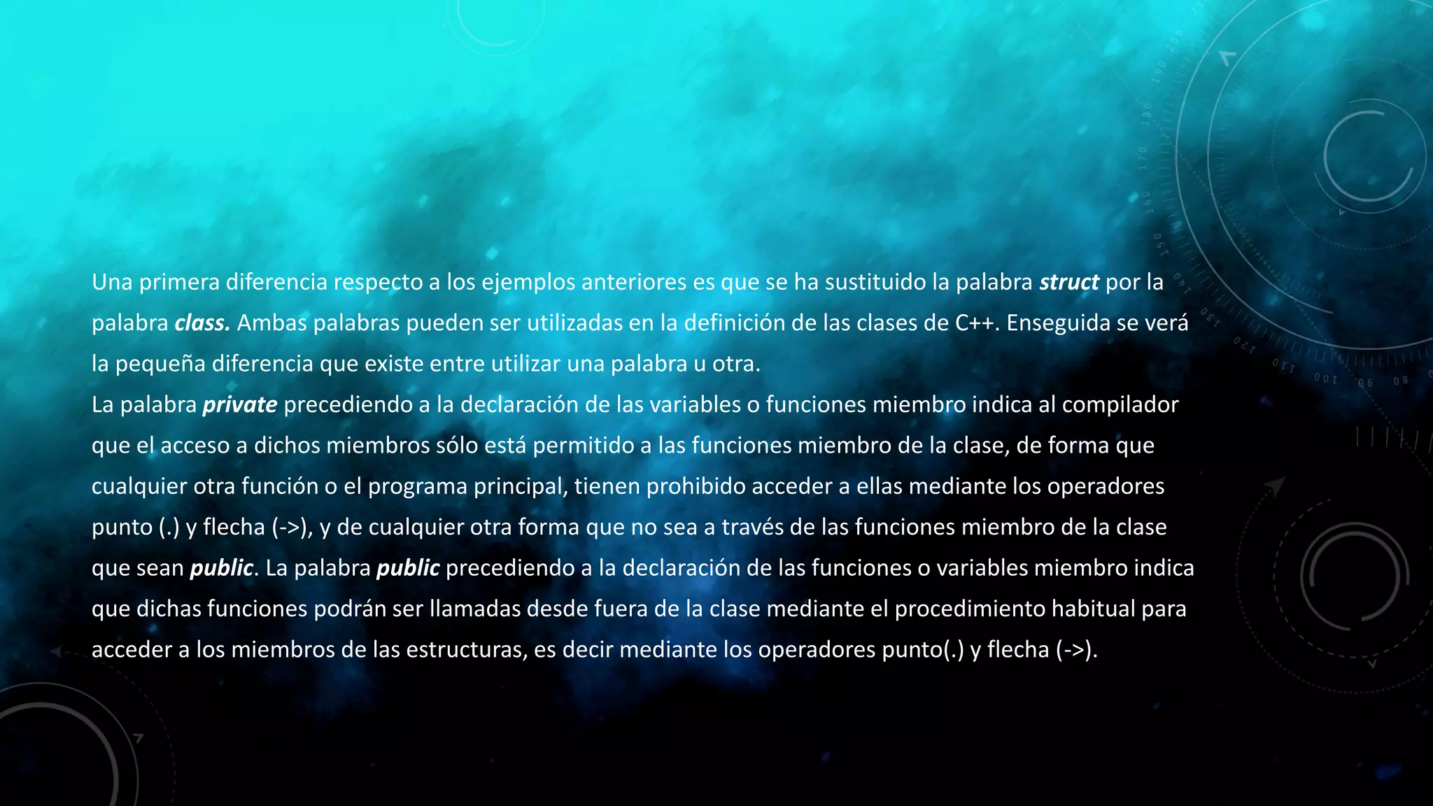Una primera diferencia respecto a los ejemplos anteriores es que se ha sustituido la palabra struct por la
palabra class. Ambas palabras pueden ser utilizadas en la definición de las clases de C++. Enseguida se verá
la pequeña diferencia que existe entre utilizar una palabra u otra.
La palabra private precediendo a la declaración de las variables o funciones miembro indica al compilador
que el acceso a dichos miembros sólo está permitido a las funciones miembro de la clase, de forma que
cualquier otra función o el programa principal, tienen prohibido acceder a ellas mediante los operadores
punto (.) y flecha (->), y de cualquier otra forma que no sea a través de las funciones miembro de la clase
que sean public. La palabra public precediendo a la declaración de las funciones o variables miembro indica
que dichas funciones podrán ser llamadas desde fuera de la clase mediante el procedimiento habitual para
acceder a los miembros de las estructuras, es decir mediante los operadores punto(.) y flecha (->).
 