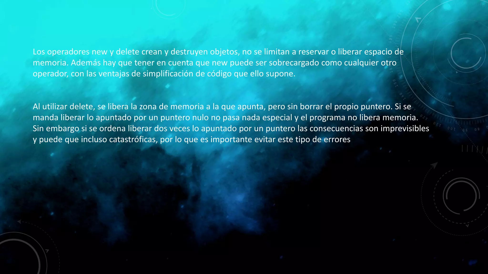 Los operadores new y delete crean y destruyen objetos, no se limitan a reservar o liberar espacio de
memoria. Además hay que tener en cuenta que new puede ser sobrecargado como cualquier otro
operador, con las ventajas de simplificación de código que ello supone.
Al utilizar delete, se libera la zona de memoria a la que apunta, pero sin borrar el propio puntero. Si se
manda liberar lo apuntado por un puntero nulo no pasa nada especial y el programa no libera memoria.
Sin embargo si se ordena liberar dos veces lo apuntado por un puntero las consecuencias son imprevisibles
y puede que incluso catastróficas, por lo que es importante evitar este tipo de errores
 