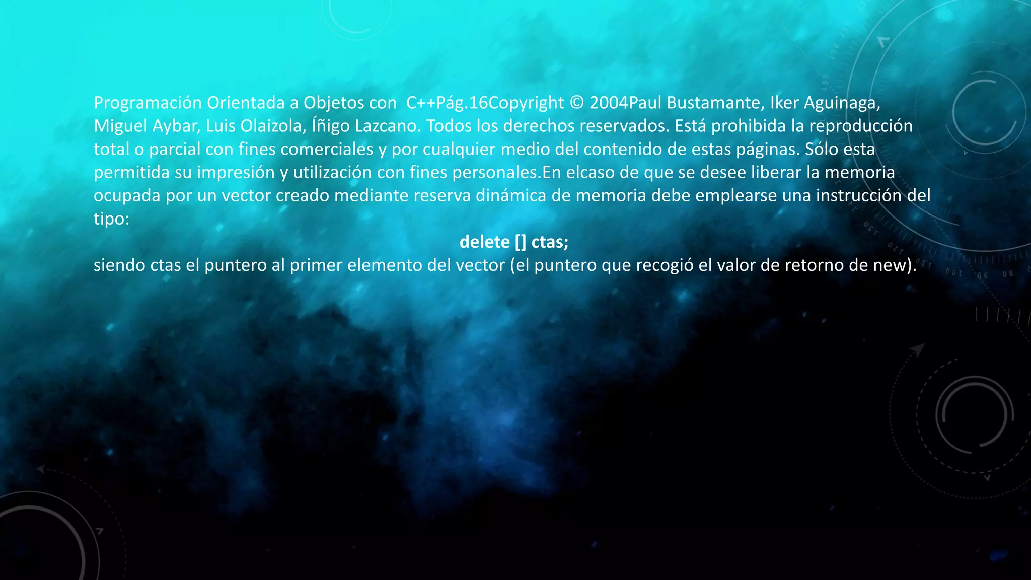 Programación Orientada a Objetos con C++Pág.16Copyright © 2004Paul Bustamante, Iker Aguinaga,
Miguel Aybar, Luis Olaizola, Íñigo Lazcano. Todos los derechos reservados. Está prohibida la reproducción
total o parcial con fines comerciales y por cualquier medio del contenido de estas páginas. Sólo esta
permitida su impresión y utilización con fines personales.En elcaso de que se desee liberar la memoria
ocupada por un vector creado mediante reserva dinámica de memoria debe emplearse una instrucción del
tipo:
delete [] ctas;
siendo ctas el puntero al primer elemento del vector (el puntero que recogió el valor de retorno de new).
 