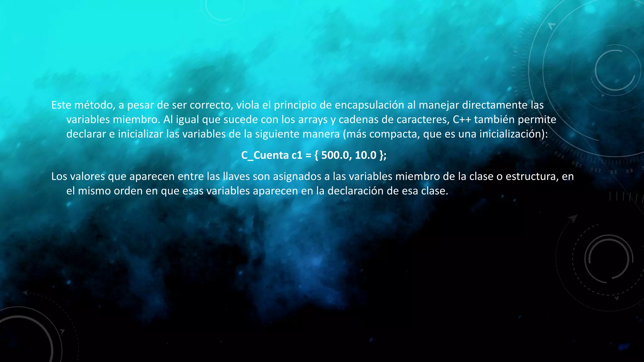 Este método, a pesar de ser correcto, viola el principio de encapsulación al manejar directamente las
variables miembro. Al igual que sucede con los arrays y cadenas de caracteres, C++ también permite
declarar e inicializar las variables de la siguiente manera (más compacta, que es una inicialización):
C_Cuenta c1 = { 500.0, 10.0 };
Los valores que aparecen entre las llaves son asignados a las variables miembro de la clase o estructura, en
el mismo orden en que esas variables aparecen en la declaración de esa clase.
 