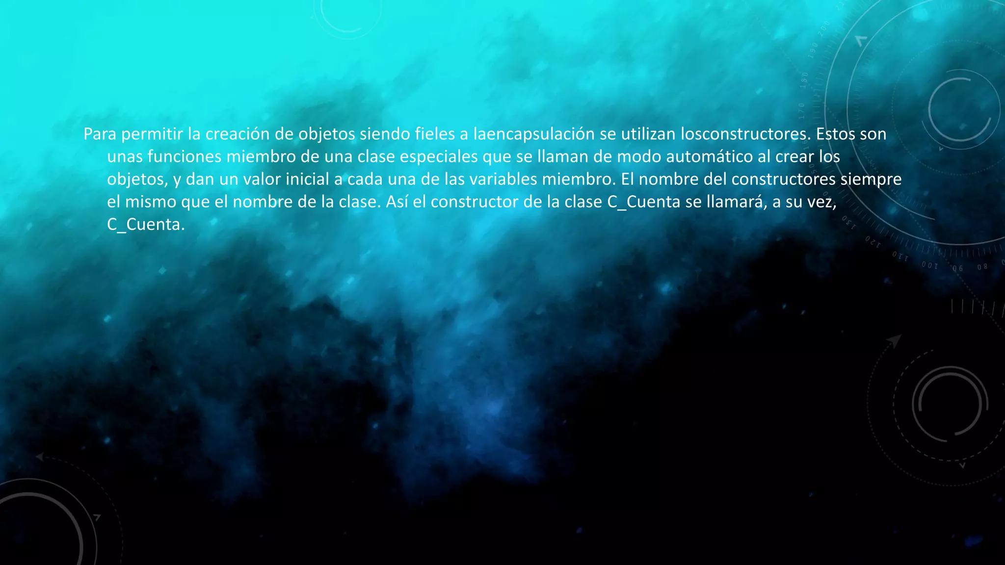Para permitir la creación de objetos siendo fieles a laencapsulación se utilizan losconstructores. Estos son
unas funciones miembro de una clase especiales que se llaman de modo automático al crear los
objetos, y dan un valor inicial a cada una de las variables miembro. El nombre del constructores siempre
el mismo que el nombre de la clase. Así el constructor de la clase C_Cuenta se llamará, a su vez,
C_Cuenta.
 