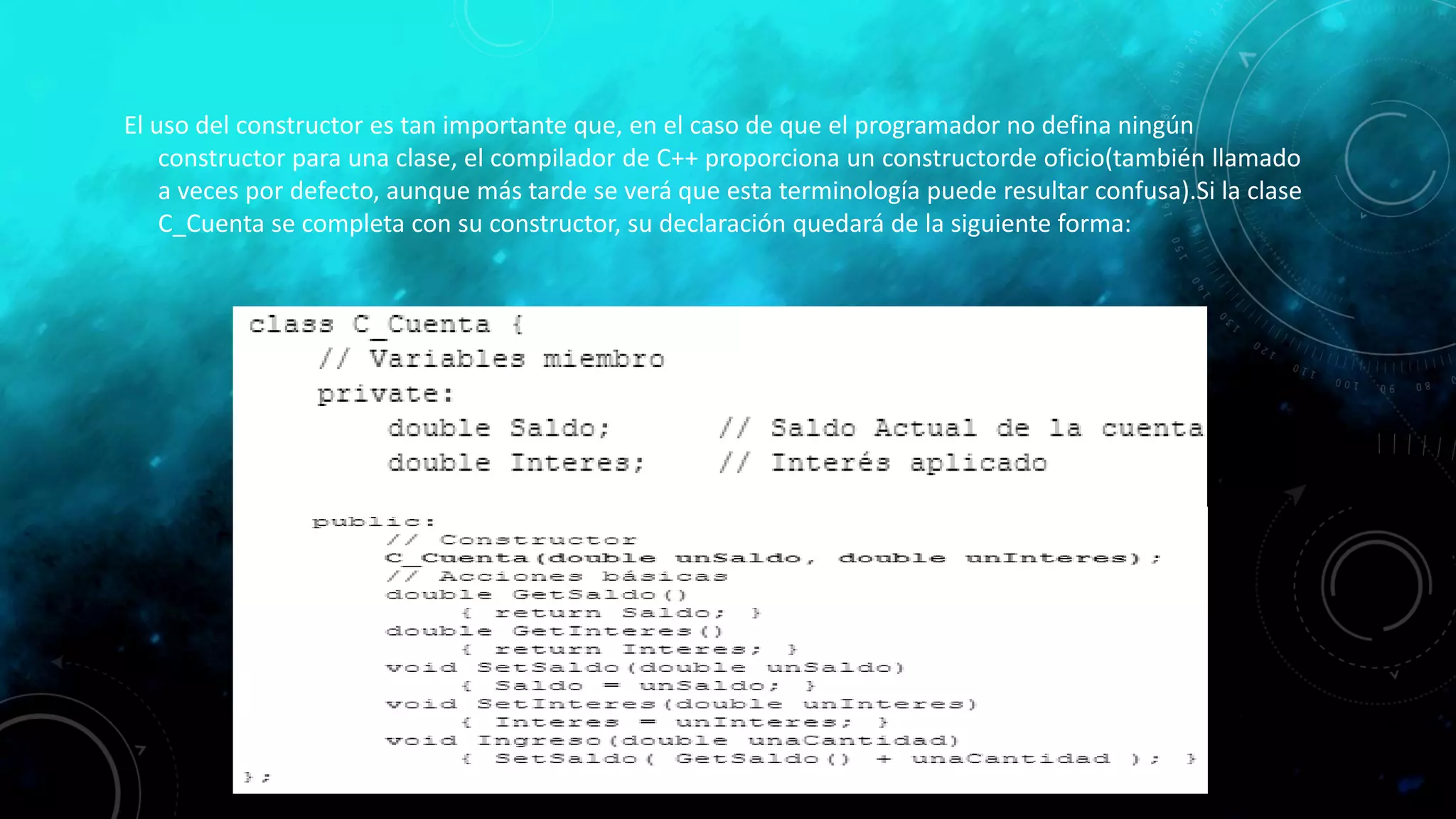 El uso del constructor es tan importante que, en el caso de que el programador no defina ningún
constructor para una clase, el compilador de C++ proporciona un constructorde oficio(también llamado
a veces por defecto, aunque más tarde se verá que esta terminología puede resultar confusa).Si la clase
C_Cuenta se completa con su constructor, su declaración quedará de la siguiente forma:
 