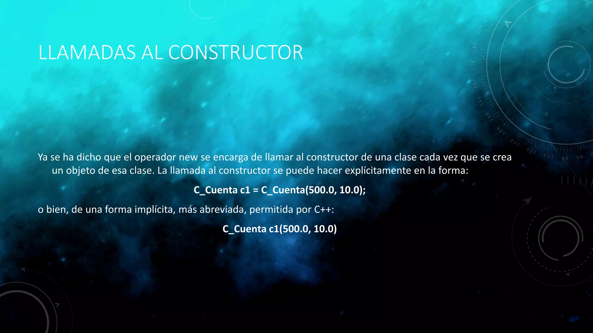 LLAMADAS AL CONSTRUCTOR
Ya se ha dicho que el operador new se encarga de llamar al constructor de una clase cada vez que se crea
un objeto de esa clase. La llamada al constructor se puede hacer explícitamente en la forma:
C_Cuenta c1 = C_Cuenta(500.0, 10.0);
o bien, de una forma implícita, más abreviada, permitida por C++:
C_Cuenta c1(500.0, 10.0)
 