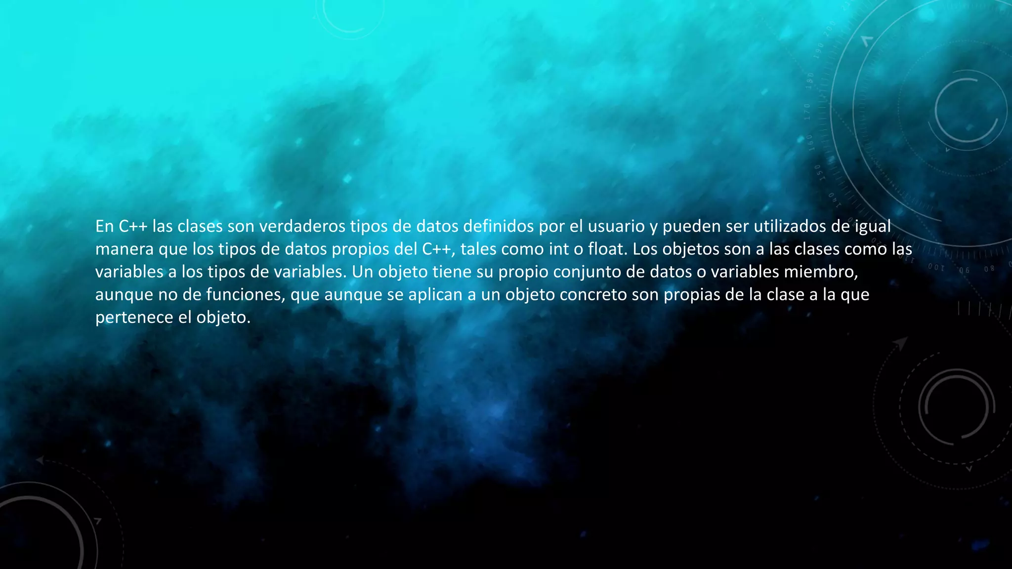 En C++ las clases son verdaderos tipos de datos definidos por el usuario y pueden ser utilizados de igual
manera que los tipos de datos propios del C++, tales como int o float. Los objetos son a las clases como las
variables a los tipos de variables. Un objeto tiene su propio conjunto de datos o variables miembro,
aunque no de funciones, que aunque se aplican a un objeto concreto son propias de la clase a la que
pertenece el objeto.
 
