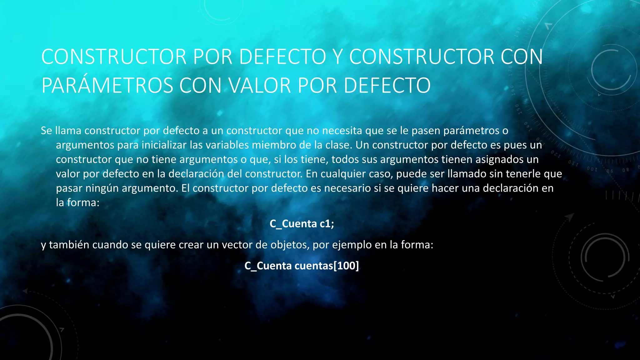 CONSTRUCTOR POR DEFECTO Y CONSTRUCTOR CON
PARÁMETROS CON VALOR POR DEFECTO
Se llama constructor por defecto a un constructor que no necesita que se le pasen parámetros o
argumentos para inicializar las variables miembro de la clase. Un constructor por defecto es pues un
constructor que no tiene argumentos o que, si los tiene, todos sus argumentos tienen asignados un
valor por defecto en la declaración del constructor. En cualquier caso, puede ser llamado sin tenerle que
pasar ningún argumento. El constructor por defecto es necesario si se quiere hacer una declaración en
la forma:
C_Cuenta c1;
y también cuando se quiere crear un vector de objetos, por ejemplo en la forma:
C_Cuenta cuentas[100]
 