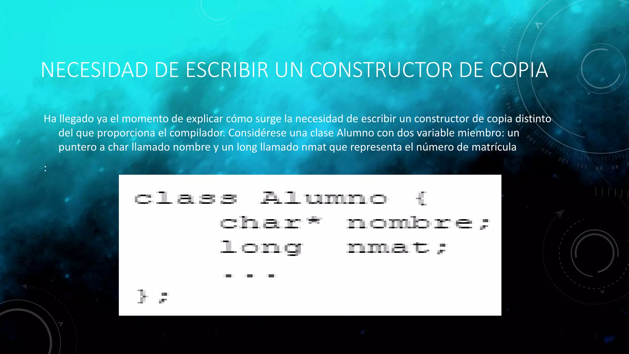 NECESIDAD DE ESCRIBIR UN CONSTRUCTOR DE COPIA
Ha llegado ya el momento de explicar cómo surge la necesidad de escribir un constructor de copia distinto
del que proporciona el compilador. Considérese una clase Alumno con dos variable miembro: un
puntero a char llamado nombre y un long llamado nmat que representa el número de matrícula
:
 