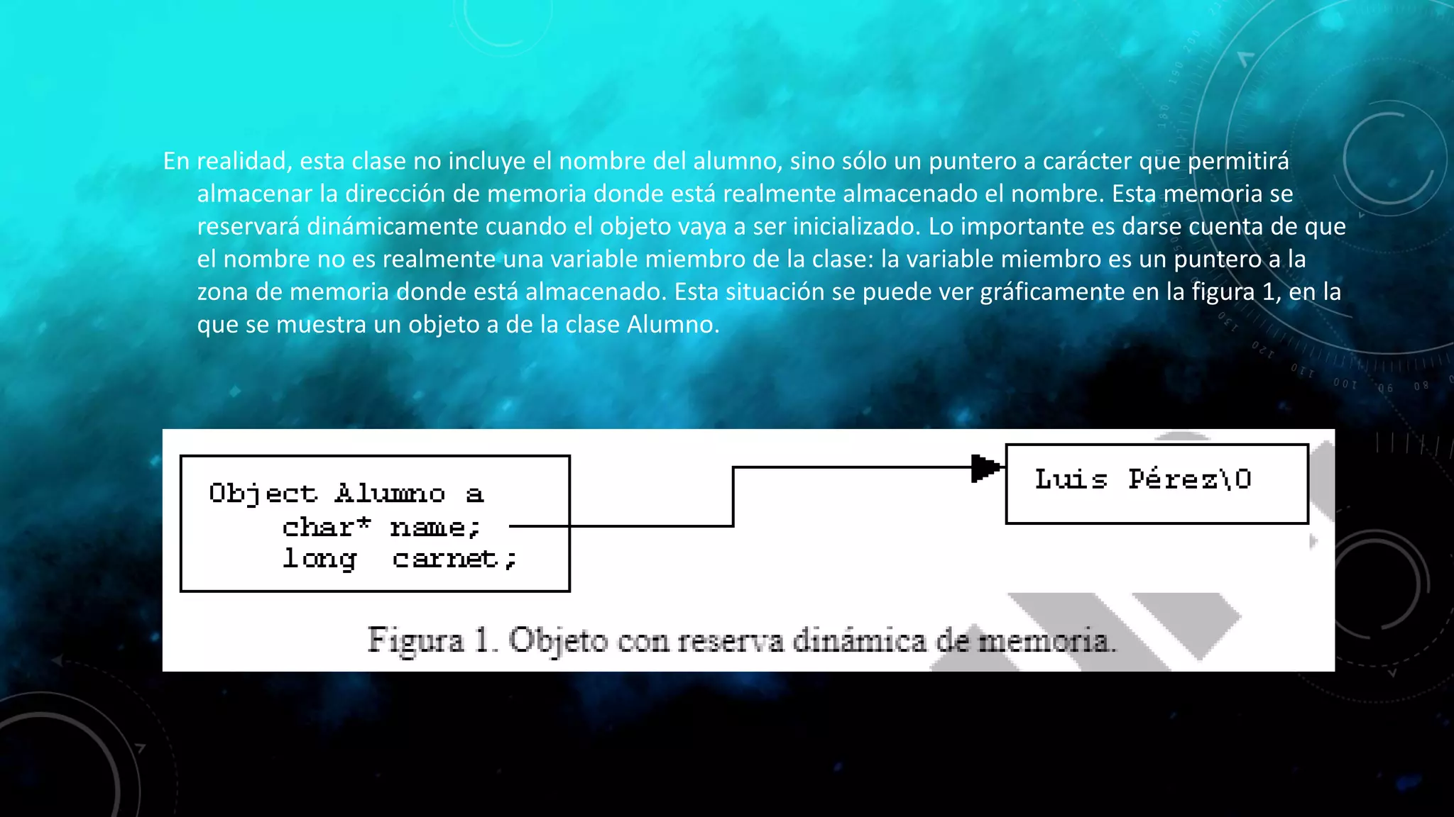 En realidad, esta clase no incluye el nombre del alumno, sino sólo un puntero a carácter que permitirá
almacenar la dirección de memoria donde está realmente almacenado el nombre. Esta memoria se
reservará dinámicamente cuando el objeto vaya a ser inicializado. Lo importante es darse cuenta de que
el nombre no es realmente una variable miembro de la clase: la variable miembro es un puntero a la
zona de memoria donde está almacenado. Esta situación se puede ver gráficamente en la figura 1, en la
que se muestra un objeto a de la clase Alumno.
 
