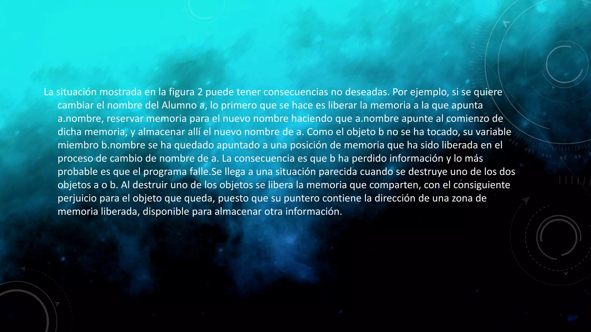 La situación mostrada en la figura 2 puede tener consecuencias no deseadas. Por ejemplo, si se quiere
cambiar el nombre del Alumno a, lo primero que se hace es liberar la memoria a la que apunta
a.nombre, reservar memoria para el nuevo nombre haciendo que a.nombre apunte al comienzo de
dicha memoria, y almacenar allí el nuevo nombre de a. Como el objeto b no se ha tocado, su variable
miembro b.nombre se ha quedado apuntado a una posición de memoria que ha sido liberada en el
proceso de cambio de nombre de a. La consecuencia es que b ha perdido información y lo más
probable es que el programa falle.Se llega a una situación parecida cuando se destruye uno de los dos
objetos a o b. Al destruir uno de los objetos se libera la memoria que comparten, con el consiguiente
perjuicio para el objeto que queda, puesto que su puntero contiene la dirección de una zona de
memoria liberada, disponible para almacenar otra información.
 