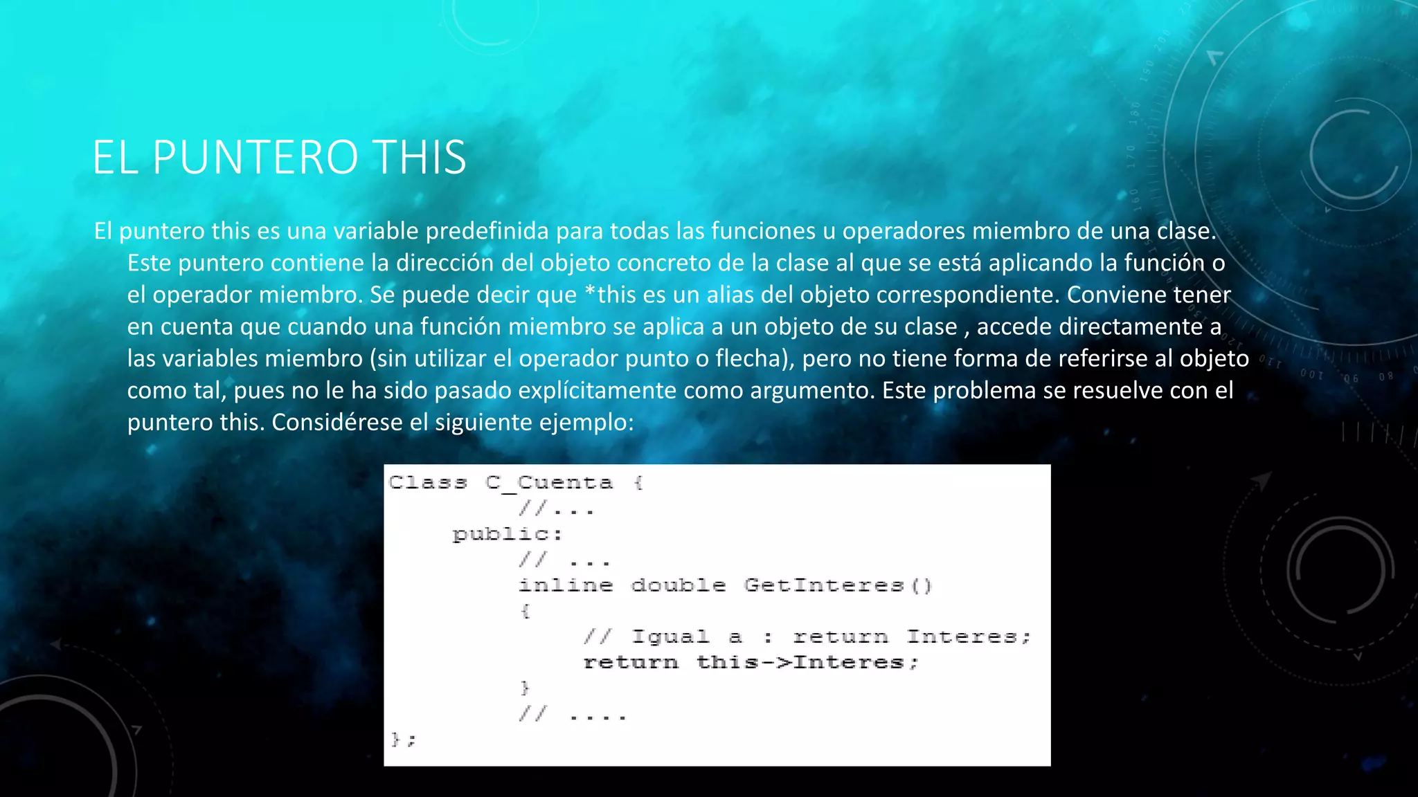 EL PUNTERO THIS
El puntero this es una variable predefinida para todas las funciones u operadores miembro de una clase.
Este puntero contiene la dirección del objeto concreto de la clase al que se está aplicando la función o
el operador miembro. Se puede decir que *this es un alias del objeto correspondiente. Conviene tener
en cuenta que cuando una función miembro se aplica a un objeto de su clase , accede directamente a
las variables miembro (sin utilizar el operador punto o flecha), pero no tiene forma de referirse al objeto
como tal, pues no le ha sido pasado explícitamente como argumento. Este problema se resuelve con el
puntero this. Considérese el siguiente ejemplo:
 
