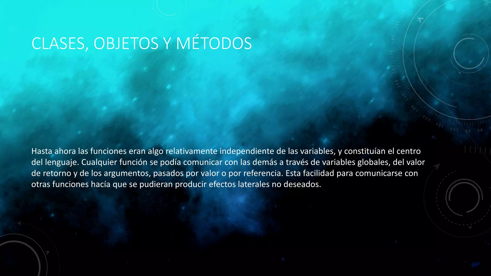 CLASES, OBJETOS Y MÉTODOS
Hasta ahora las funciones eran algo relativamente independiente de las variables, y constituían el centro
del lenguaje. Cualquier función se podía comunicar con las demás a través de variables globales, del valor
de retorno y de los argumentos, pasados por valor o por referencia. Esta facilidad para comunicarse con
otras funciones hacía que se pudieran producir efectos laterales no deseados.
 
