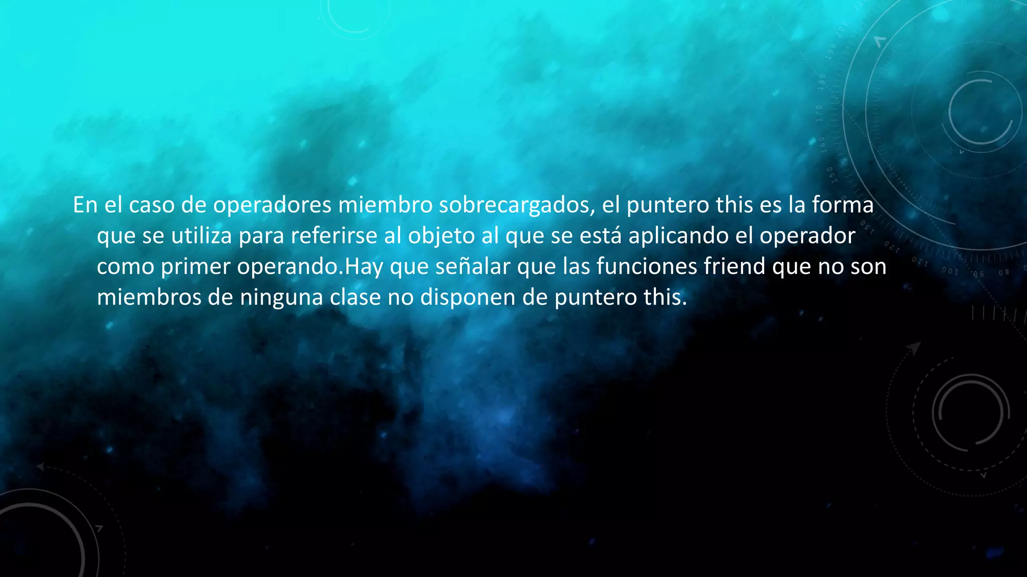 En el caso de operadores miembro sobrecargados, el puntero this es la forma
que se utiliza para referirse al objeto al que se está aplicando el operador
como primer operando.Hay que señalar que las funciones friend que no son
miembros de ninguna clase no disponen de puntero this.
 
