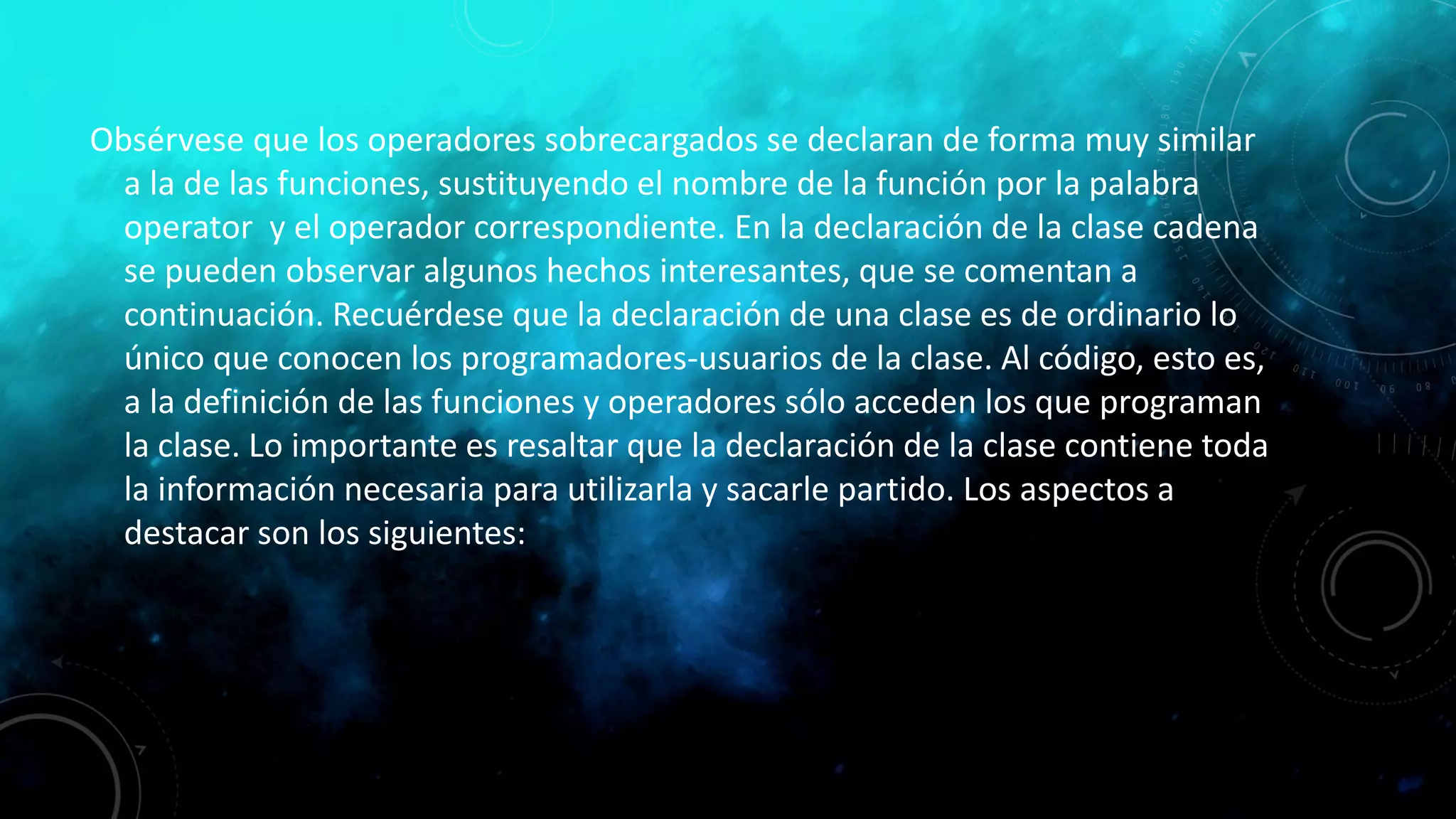 Obsérvese que los operadores sobrecargados se declaran de forma muy similar
a la de las funciones, sustituyendo el nombre de la función por la palabra
operator y el operador correspondiente. En la declaración de la clase cadena
se pueden observar algunos hechos interesantes, que se comentan a
continuación. Recuérdese que la declaración de una clase es de ordinario lo
único que conocen los programadores-usuarios de la clase. Al código, esto es,
a la definición de las funciones y operadores sólo acceden los que programan
la clase. Lo importante es resaltar que la declaración de la clase contiene toda
la información necesaria para utilizarla y sacarle partido. Los aspectos a
destacar son los siguientes:
 