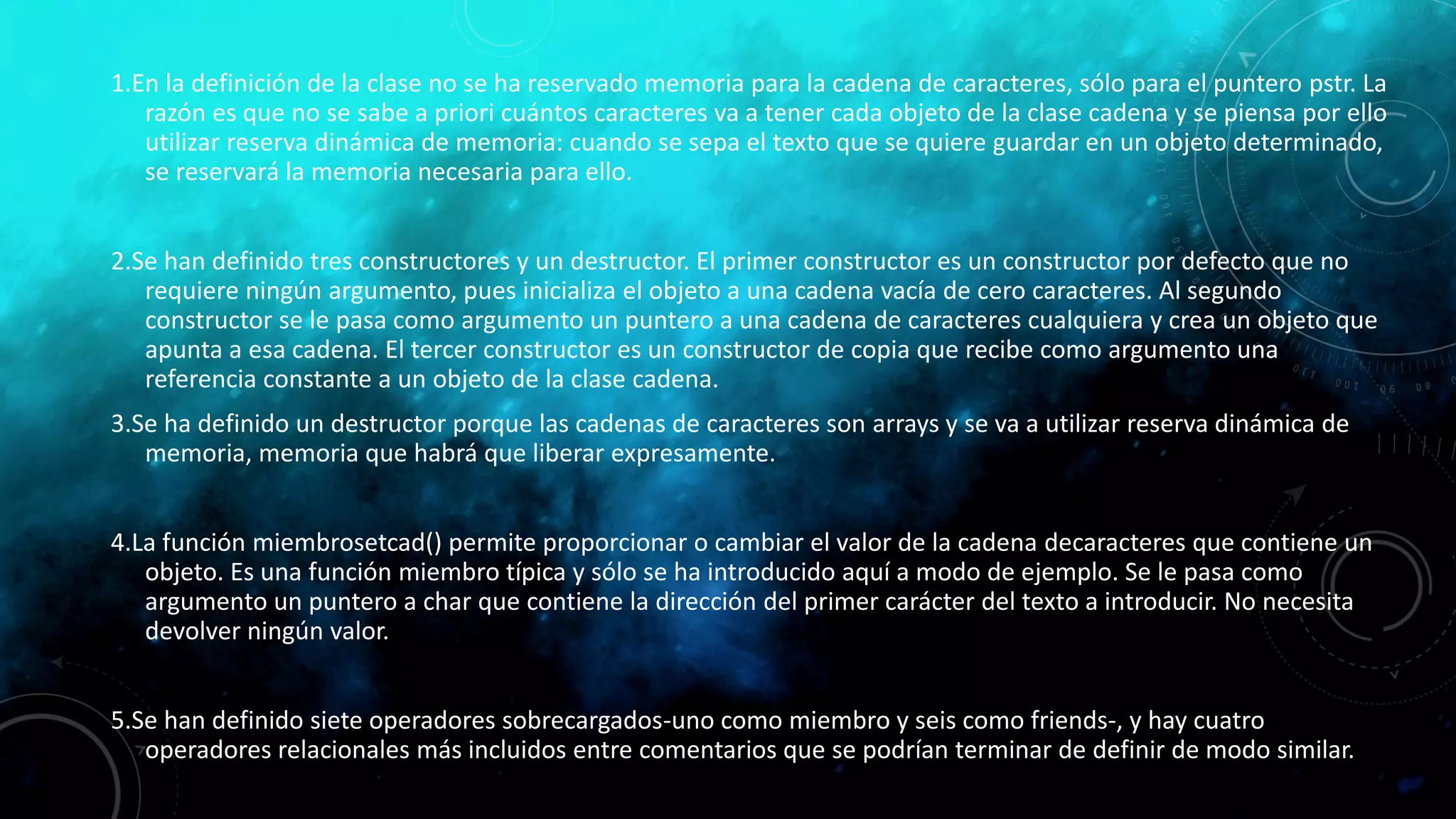 1.En la definición de la clase no se ha reservado memoria para la cadena de caracteres, sólo para el puntero pstr. La
razón es que no se sabe a priori cuántos caracteres va a tener cada objeto de la clase cadena y se piensa por ello
utilizar reserva dinámica de memoria: cuando se sepa el texto que se quiere guardar en un objeto determinado,
se reservará la memoria necesaria para ello.
2.Se han definido tres constructores y un destructor. El primer constructor es un constructor por defecto que no
requiere ningún argumento, pues inicializa el objeto a una cadena vacía de cero caracteres. Al segundo
constructor se le pasa como argumento un puntero a una cadena de caracteres cualquiera y crea un objeto que
apunta a esa cadena. El tercer constructor es un constructor de copia que recibe como argumento una
referencia constante a un objeto de la clase cadena.
3.Se ha definido un destructor porque las cadenas de caracteres son arrays y se va a utilizar reserva dinámica de
memoria, memoria que habrá que liberar expresamente.
4.La función miembrosetcad() permite proporcionar o cambiar el valor de la cadena decaracteres que contiene un
objeto. Es una función miembro típica y sólo se ha introducido aquí a modo de ejemplo. Se le pasa como
argumento un puntero a char que contiene la dirección del primer carácter del texto a introducir. No necesita
devolver ningún valor.
5.Se han definido siete operadores sobrecargados-uno como miembro y seis como friends-, y hay cuatro
operadores relacionales más incluidos entre comentarios que se podrían terminar de definir de modo similar.
 