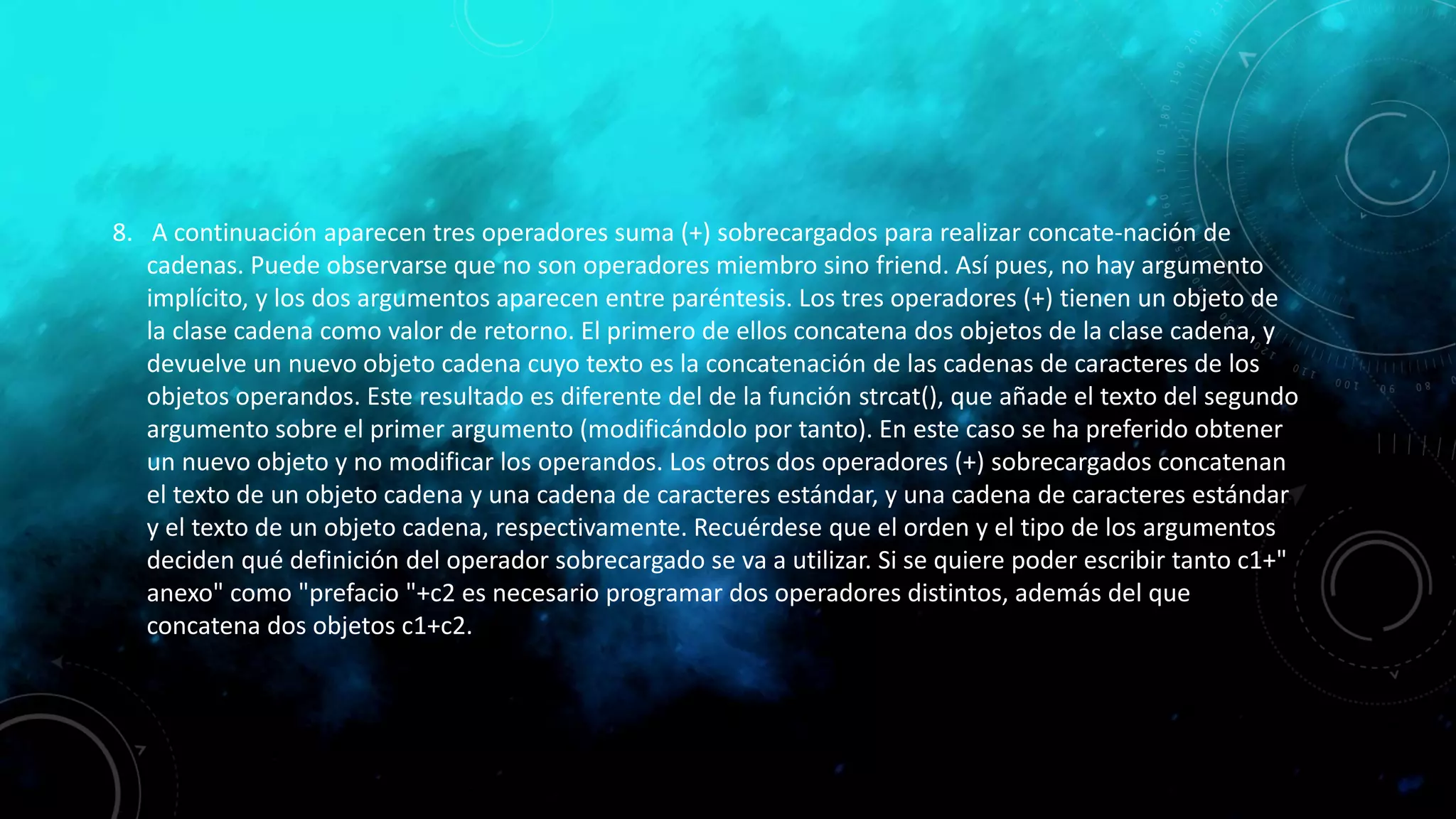 8. A continuación aparecen tres operadores suma (+) sobrecargados para realizar concate-nación de
cadenas. Puede observarse que no son operadores miembro sino friend. Así pues, no hay argumento
implícito, y los dos argumentos aparecen entre paréntesis. Los tres operadores (+) tienen un objeto de
la clase cadena como valor de retorno. El primero de ellos concatena dos objetos de la clase cadena, y
devuelve un nuevo objeto cadena cuyo texto es la concatenación de las cadenas de caracteres de los
objetos operandos. Este resultado es diferente del de la función strcat(), que añade el texto del segundo
argumento sobre el primer argumento (modificándolo por tanto). En este caso se ha preferido obtener
un nuevo objeto y no modificar los operandos. Los otros dos operadores (+) sobrecargados concatenan
el texto de un objeto cadena y una cadena de caracteres estándar, y una cadena de caracteres estándar
y el texto de un objeto cadena, respectivamente. Recuérdese que el orden y el tipo de los argumentos
deciden qué definición del operador sobrecargado se va a utilizar. Si se quiere poder escribir tanto c1+"
anexo" como "prefacio "+c2 es necesario programar dos operadores distintos, además del que
concatena dos objetos c1+c2.
 