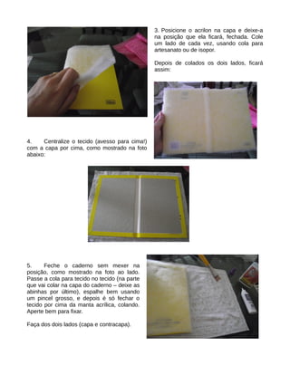 3. Posicione o acrilon na capa e deixe-a
                                                na posição que ela ficará, fechada. Cole
                                                um lado de cada vez, usando cola para
                                                artesanato ou de isopor.

                                                Depois de colados os dois lados, ficará
                                                assim:




4.    Centralize o tecido (avesso para cima!)
com a capa por cima, como mostrado na foto
abaixo:




5.     Feche o caderno sem mexer na
posição, como mostrado na foto ao lado.
Passe a cola para tecido no tecido (na parte
que vai colar na capa do caderno – deixe as
abinhas por último), espalhe bem usando
um pincel grosso, e depois é só fechar o
tecido por cima da manta acrílica, colando.
Aperte bem para fixar.

Faça dos dois lados (capa e contracapa).
 