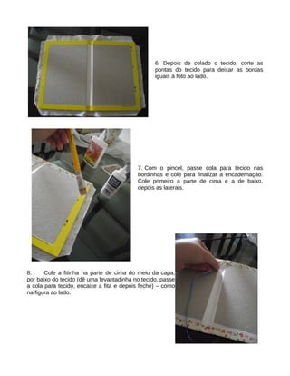 6. Depois de colado o tecido, corte as
                                                 pontas do tecido para deixar as bordas
                                                 iguais à foto ao lado.




                                          7. Com o pincel, passe cola para tecido nas
                                          bordinhas e cole para finalizar a encadernação.
                                          Cole primeiro a parte de cima e a de baixo,
                                          depois as laterais.




8.     Cole a fitinha na parte de cima do meio da capa,
por baixo do tecido (dê uma levantadinha no tecido, passe
a cola para tecido, encaixe a fita e depois feche) – como
na figura ao lado.
 