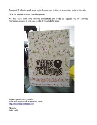 Depois de finalizado, você ainda pode decorar com enfeites a seu gosto – botões, fitas, etc.

Dica: Se for colar botões, use cola quente!

No meu caso, colei uma etiqueta serigrafada em tecido de algodão cru do Meninas
Prendadas, usando a cola para tecido. O resultado foi esse:




Espero que tenham gostado!
Para mais tutoriais de artesanato, visite:
http://meninasprendadas.com

Abraços!
Erika Heidi
 